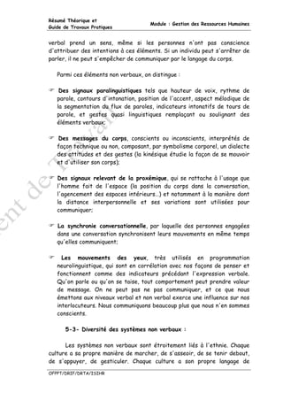 Résumé Théorique et
                                     Module : Gestion des Ressources Humaines
Guide de Travaux Pratiques


verbal prend un sens, même si les personnes n'ont pas conscience
d'attribuer des intentions à ces éléments. Si un individu peut s'arrêter de
parler, il ne peut s'empêcher de communiquer par le langage du corps.

   Parmi ces éléments non verbaux, on distingue :

    Des signaux paralinguistiques tels que hauteur de voix, rythme de
   parole, contours d'intonation, position de l'accent, aspect mélodique de
   la segmentation du flux de paroles, indicateurs intonatifs de tours de
   parole, et gestes quasi linguistiques remplaçant ou soulignant des
   éléments verbaux;

   Des messages du corps, conscients ou inconscients, interprétés de
   façon technique ou non, composant, par symbolisme corporel, un dialecte
   des attitudes et des gestes (la kinésique étudie la façon de se mouvoir
   et d'utiliser son corps);

   Des signaux relevant de la proxémique, qui se rattache à l'usage que
   l'homme fait de l'espace (la position du corps dans la conversation,
   l'agencement des espaces intérieurs…) et notamment à la manière dont
   la distance interpersonnelle et ses variations sont utilisées pour
   communiquer;

   La synchronie conversationnelle, par laquelle des personnes engagées
   dans une conversation synchronisent leurs mouvements en même temps
   qu'elles communiquent;

     Les mouvements des yeux, très utilisés en programmation
   neurolinguistique, qui sont en corrélation avec nos façons de penser et
   fonctionnent comme des indicateurs précédant l'expression verbale.
   Qu'on parle ou qu'on se taise, tout comportement peut prendre valeur
   de message. On ne peut pas ne pas communiquer, et ce que nous
   émettons aux niveaux verbal et non verbal exerce une influence sur nos
   interlocuteurs. Nous communiquons beaucoup plus que nous n'en sommes
   conscients.

      5-3- Diversité des systèmes non verbaux :

      Les systèmes non verbaux sont étroitement liés à l'ethnie. Chaque
culture a sa propre manière de marcher, de s'asseoir, de se tenir debout,
de s'appuyer, de gesticuler. Chaque culture a son propre langage de

OFPPT/DRIF/DRTA/ISIHR
 