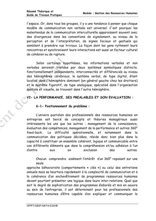 Résumé Théorique et
                                      Module : Gestion des Ressources Humaines
Guide de Travaux Pratiques


l'espace. Or, dans tous les groupes, il y a une tendance à penser que chaque
modèle de communication non verbale est universel. C'est pourquoi les
malentendus de la communication interculturelle apparaissent souvent avec
des divergences dans les conventions de signalement, au niveau de la
perception et de l'interprétation, de signes faciaux et gestuels qui
semblent à première vue triviaux. La façon dont les gens rythment leurs
rencontres et synchronisent leurs interactions est aussi un facteur culturel
de cohésion ou de rupture.

       Selon certaines hypothèses, les informations verbales et non
verbales seraient traitées par deux systèmes symboliques distincts,
fonctionnellement indépendants, interconnectés et différenciés au niveau
des hémisphères cérébraux, le système verbal, de type digital, étant
localisé dans l'hémisphère dominant (en général gauche chez les droitiers)
et le système figuratif, de type analogique, spécialisé dans l'organisation
spatiale et visuelle, se trouvant dans l'autre hémisphère.

VI- LA PERFORMANCE, SES PREALABLES ET SON EVALUATION :

      6-1- Positionnement du problème :

      L‘univers quotidien des professionnels des ressources humaines en
entreprise est bercé de concepts et théories managériaux aussi
intéressants les uns que les autres : management de la connaissance,
évaluation des compétences, management de la performance et autres 360°
feed-back… La difficulté opérationnelle, et notamment dans la
communication des politiques décidées, réside donc bien plus dans la
capacité à constituer un ensemble cohérent, logique et communicable entre
ces différents éléments que dans la compréhension et/ou adhésion à l’un
d’entre         eux         en       exclusion          des       autres.

       Chacun comprendra aisément l’intérêt d’un 360° reposant sur une
       seule
approche béhavioriste (comportements « clés ») ou celui des entretiens
annuels mais se heurtera rapidement à la complexité de communication et à
la cohérence d’un enchevêtrement de programmes ressources humaines
devant pourtant présenter une logique dans leurs inter-relations. Quel que
soit le degré de sophistication des programmes élaborés et mis en oeuvre
au sein de l’entreprise, il est déterminant pour les professionnels des
ressources humaines d’être capable d’en expliquer et communiquer la


OFPPT/DRIF/DRTA/ISIHR
 