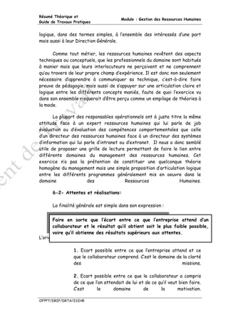 Résumé Théorique et
                                        Module : Gestion des Ressources Humaines
Guide de Travaux Pratiques


logique, dans des termes simples, à l’ensemble des intéressés d’une part
mais aussi à leur Direction Générale.

       Comme tout métier, les ressources humaines revêtent des aspects
techniques ou conceptuels, que les professionnels du domaine sont habitués
à manier mais que leurs interlocuteurs ne perçoivent et ne comprennent
qu’au travers de leur propre champ d’expérience. Il est donc non seulement
nécessaire d’apprendre à communiquer sa technique, c’est-à-dire faire
preuve de pédagogie, mais aussi de s’appuyer sur une articulation claire et
logique entre les différents concepts maniés, faute de quoi l’exercice vu
dans son ensemble risquerait d’être perçu comme un empilage de théories à
la mode.

       La plupart des responsables opérationnels ont à juste titre la même
attitude face à un expert ressources humaines qui lui parle de job
évaluation ou d’évaluation des compétences comportementales que celle
d’un directeur des ressources humaines face à un directeur des systèmes
d’information qui lui parle d’intranet ou d’extranet. Il nous a donc semblé
utile de proposer une grille de lecture permettant de faire le lien entre
différents domaines du management des ressources humaines. Cet
exercice n’a pas la prétention de constituer une quelconque théorie
homogène du management mais une simple proposition d’articulation logique
entre les différents programmes généralement mis en oeuvre dans le
domaine                des               Ressources               Humaines.

      6-2- Attentes et réalisations:

      La finalité générale est simple dans son expression :


       Faire en sorte que l’écart entre ce que l’entreprise attend d’un
       collaborateur et le résultat qu’il obtient soit le plus faible possible,
       voire qu’il obtienne des résultats supérieurs aux attentes.
L’origine des écarts :

                 1. Ecart possible entre ce que l’entreprise attend et ce
                 que le collaborateur comprend. C’est le domaine de la clarté
                 des                                               missions.

                 2. Ecart possible entre ce que le collaborateur a compris
                 de ce que l’on attendait de lui et de ce qu’il veut bien faire.
                 C’est      le      domaine        de      la       motivation.

OFPPT/DRIF/DRTA/ISIHR
 