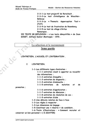 Résumé Théorique et
                                     Module : Gestion des Ressources Humaines
Guide de Travaux Pratiques


                      2-3-1-Le test projectif de Rorschach .
                      2-3-2-Le test d’intelligence de Weschler-
                      Bellevue
                      2-3-3-Le « Thematic Apperception Test »
                      (TAT)
                      2-3-4-Le test de frustration de Rosenberg
                      2-3-5-Le test du village d’Artus
                      Remarques .
      III TESTE DE REFLEXION : « Les tests démystifiés » de Jean
      GODET, éditions Aubier-Montaigne – 1976 .



                    La sélection et le recrutement
                            3eme partie

      L’ENTRETIEN, L’ACCUEIL ET L’INTEGRATION .



              I     L’ENTRETIEN.

                    1-1-Les différents types d’entretien :
                         1-1-1-entretien visant à apporter ou recueillir
                         des informations ;
                         1-1-2-entretien d’enquête ;
                         1-1-3-entretien de diagnostic ;
                         1-1-4-entretien d’embauche ;
                         1-1-5-entretiens     de    mutation  et     de
promotion ;
                       1-1-6-entretien d’appréciation ;
                       1-1-7-entretien de démission ;
                       1-1-8-entretien de résolution de cas ;
                       1-1-9-entretien d’aide .
                 1-2-Une délicate relation de face à face
                 1-3-Les règles à respecter .
                 1-4-Les dimensions du langage .
                 1-5-Constituer une « réserve » de candidats .
                 1-6-Texte d’illustrations : « Comment recruter et
conserver un bon personnel » ( E.DICHTER)


OFPPT/DRIF/DRTA/ISIHR
 