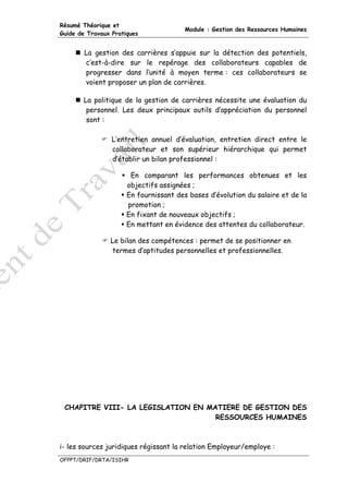 Résumé Théorique et
                                        Module : Gestion des Ressources Humaines
Guide de Travaux Pratiques


        La gestion des carrières s’appuie sur la détection des potentiels,
        c’est-à-dire sur le repérage des collaborateurs capables de
        progresser dans l’unité à moyen terme : ces collaborateurs se
        voient proposer un plan de carrières.

       La politique de la gestion de carrières nécessite une évaluation du
        personnel. Les deux principaux outils d’appréciation du personnel
        sont :

                 L’entretien annuel d’évaluation, entretien direct entre le
                 collaborateur et son supérieur hiérarchique qui permet
                 d’établir un bilan professionnel :

                       En comparant les performances obtenues et les
                      objectifs assignées ;
                      En fournissant des bases d’évolution du salaire et de la
                      promotion ;
                      En fixant de nouveaux objectifs ;
                      En mettant en évidence des attentes du collaborateur.

                Le bilan des compétences : permet de se positionner en
                termes d’aptitudes personnelles et professionnelles.




 CHAPITRE VIII- LA LEGISLATION EN MATIERE DE GESTION DES
                                    RESSOURCES HUMAINES



i- les sources juridiques régissant la relation Employeur/employe :
OFPPT/DRIF/DRTA/ISIHR
 