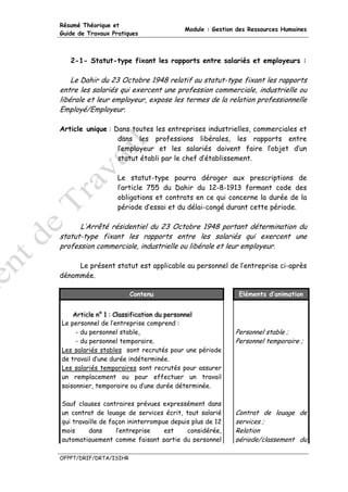Résumé Théorique et
                                         Module : Gestion des Ressources Humaines
Guide de Travaux Pratiques



   2-1- Statut-type fixant les rapports entre salariés et employeurs :

    Le Dahir du 23 Octobre 1948 relatif au statut-type fixant les rapports
entre les salariés qui exercent une profession commerciale, industrielle ou
libérale et leur employeur, expose les termes de la relation professionnelle
Employé/Employeur.

Article unique : Dans toutes les entreprises industrielles, commerciales et
                  dans les professions libérales, les rapports entre
                  l’employeur et les salariés doivent faire l’objet d’un
                  statut établi par le chef d’établissement.

                   Le statut-type pourra déroger aux prescriptions de
                   l’article 755 du Dahir du 12-8-1913 formant code des
                   obligations et contrats en ce qui concerne la durée de la
                   période d’essai et du délai-congé durant cette période.

      L’Arrêté résidentiel du 23 Octobre 1948 portant détermination du
statut-type fixant les rapports entre les salariés qui exercent une
profession commerciale, industrielle ou libérale et leur employeur.

     Le présent statut est applicable au personnel de l’entreprise ci-après
dénommée.

                        Contenu                           Eléments d’animation


    Artiiclle n° 1 :: Cllassiifiicatiion du personnell
    Art c e n° 1 C ass f cat on du personne
Le personnel de l’entreprise comprend :
     - du personnel stable,                              Personnel stable ;
     - du personnel temporaire.                          Personnel temporaire ;
Les salariés stables sont recrutés pour une période
de travail d’une durée indéterminée.
Les salariés temporaires sont recrutés pour assurer
un remplacement ou pour effectuer un travail
saisonnier, temporaire ou d’une durée déterminée.

Sauf clauses contraires prévues expressément dans
un contrat de louage de services écrit, tout salarié     Contrat de louage de
qui travaille de façon ininterrompue depuis plus de 12   services ;
mois     dans      l’entreprise    est    considérée,    Relation
automatiquement comme faisant partie du personnel        période/classement du

OFPPT/DRIF/DRTA/ISIHR
 