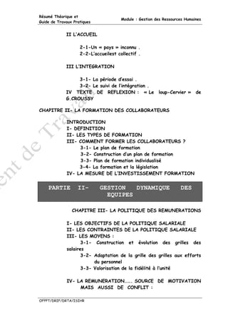 Résumé Théorique et
                                       Module : Gestion des Ressources Humaines
Guide de Travaux Pratiques


             II L’ACCUEIL

                    2-1-Un « pays » inconnu .
                    2-2-L’accueilest collectif .

             III L’INTEGRATION

                  3-1- La période d’essai .
                  3-2- Le suivi de l’intégration .
             IV TEXTE DE REFLEXION : « Le                loup-Cervier »     de
             G.CROUSSY

CHAPITRE II- LA FORMATION DES COLLABORATEURS

             INTRODUCTION
             I- DEFINITION
             II- LES TYPES DE FORMATION
             III- COMMENT FORMER LES COLLABORATEURS ?
                  3-1- Le plan de formation
                   3-2- Construction d’un plan de formation
                   3-3- Plan de formation individualisé
                  3-4- La formation et la législation
             IV- LA MESURE DE L’INVESTISSEMENT FORMATION


    PARTIE         II-       GESTION   DYNAMIQUE                    DES
                               EQUIPES

                CHAPITRE III- LA POLITIQUE DES REMUNERATIONS

             I- LES OBJECTIFS DE LA POLITIQUE SALARIALE
             II- LES CONTRAINTES DE LA POLITIQUE SALARIALE
             III- LES MOYENS :
                    3-1- Construction et évolution des grilles des
             salaires
                    3-2- Adaptation de la grille des grilles aux efforts
                         du personnel
                    3-3- Valorisation de la fidélité à l’unité

             IV- LA REMUNERATION……. SOURCE DE MOTIVATION
                  MAIS AUSSI DE CONFLIT :

OFPPT/DRIF/DRTA/ISIHR
 