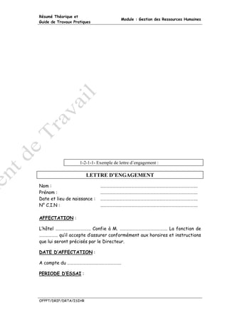 Résumé Théorique et
                                         Module : Gestion des Ressources Humaines
Guide de Travaux Pratiques




                    1-2-1-1- Exemple de lettre d’engagement :

                        LETTRE D’ENGAGEMENT
Nom :                         ………………………………………………………………………………….
Prénom :                      ………………………………………………………………………………….
Date et lieu de naissance :   ………………………………………………………………………………….
N° C.I.N :                    ………………………………………………………………………………….

AFFECTATION :

L’hôtel ……………………………. Confie à M. ………………………………………. La fonction de
……………… qu’il accepte d’assurer conformément aux horaires et instructions
que lui seront précisés par le Directeur.

DATE D’AFFECTATION :

A compte du …………………………………………….

PERIODE D’ESSAI :




OFPPT/DRIF/DRTA/ISIHR
 