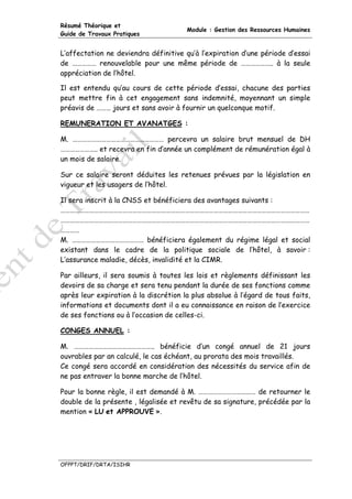 Résumé Théorique et
                                       Module : Gestion des Ressources Humaines
Guide de Travaux Pratiques


L’affectation ne deviendra définitive qu’à l’expiration d’une période d’essai
de …………… renouvelable pour une même période de ……………….. à la seule
appréciation de l’hôtel.

Il est entendu qu’au cours de cette période d’essai, chacune des parties
peut mettre fin à cet engagement sans indemnité, moyennant un simple
préavis de ……… jours et sans avoir à fournir un quelconque motif.

REMUNERATION ET AVANATGES :

M. ………………………………………………… percevra un salaire brut mensuel de DH
………………….. et recevra en fin d’année un complément de rémunération égal à
un mois de salaire.

Sur ce salaire seront déduites les retenues prévues par la législation en
vigueur et les usagers de l’hôtel.

Il sera inscrit à la CNSS et bénéficiera des avantages suivants :
…………………………………………………………………………………………………………………………………………
…………………………………………………………………………………………………………………………………………
…………
M. ……………………………………… bénéficiera également du régime légal et social
existant dans le cadre de la politique sociale de l’hôtel, à savoir :
L’assurance maladie, décès, invalidité et la CIMR.

Par ailleurs, il sera soumis à toutes les lois et règlements définissant les
devoirs de sa charge et sera tenu pendant la durée de ses fonctions comme
après leur expiration à la discrétion la plus absolue à l’égard de tous faits,
informations et documents dont il a eu connaissance en raison de l’exercice
de ses fonctions ou à l’occasion de celles-ci.

CONGES ANNUEL :

M. ………………………………………….. bénéficie d’un congé annuel de 21 jours
ouvrables par an calculé, le cas échéant, au prorata des mois travaillés.
Ce congé sera accordé en considération des nécessités du service afin de
ne pas entraver la bonne marche de l’hôtel.

Pour la bonne règle, il est demandé à M. ……………………………… de retourner le
double de la présente , légalisée et revêtu de sa signature, précédée par la
mention « LU et APPROUVE ».




OFPPT/DRIF/DRTA/ISIHR
 