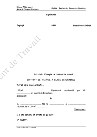 Résumé Théorique et
                                     Module : Gestion des Ressources Humaines
Guide de Travaux Pratiques


                               Signatures




Employé                              DRH                      Diirectiion de ll’’hôtell
                                                              D rect on de hôte




                    1-2-1-2- Exemple de contrat de travail :

            CONTRAT DE TRAVAIL A DUREE DETERMINEE

ENTRE LES SOUSSIGNES :

L’hôtel  ………………………………………….,       légalement       représenté      par      M.
…………………………, en qualité de Directeur.
D’une part
                                 Et

M. ………………………………………, Né le …………………………… à ………………………………..,
titulaire de la CIN n° ………………….
                                            D’autre part

Il a été convenu et arrêté ce qui suit :

1° OBJET :


OFPPT/DRIF/DRTA/ISIHR
 