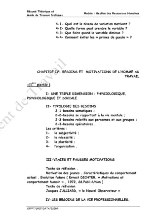 Résumé Théorique et
                                        Module : Gestion des Ressources Humaines
Guide de Travaux Pratiques


                    4-1-     Quel est le niveau de variation motivant ?
                    4-2-     Quelle forme peut prendre le variable ?
                    4-3-     Que faire quand le variable diminue ?
                    4-4-     Comment éviter les « primes de gueule » ?




       CHAPITRE IV- BESOINS ET MOTIVATIONS DE L’HOMME AU
                                                  TRAVAIL

-(1ère partie )

         I- UNE TRIPLE DIMENSION : PHYSIOLOGIQUE,
PSYCHOLOGIQUE ET SOCIALE

             II- TYPOLOGIE DES BESOINS
                   2-1-besoins somatiques ;
                   2-2-besoins se rapportant à la vie mentale ;
                   2-3-besoins relatifs aux personnes et aux groupes ;
                   2-3-besoins opératoires .
             Les critères :
             1- la subjectivité ;
             2- la nécessité ;
             3- la plasticité ;
             4- l’organisation .



             III-VRAIES ET FAUSSES MOTIVATIONS

            Texte de réflexion .
            Motivation des jeunes . Caractéristiques du comportement
actuel . Evolution future ( Ernest DICHTER, « Motivations et
comportement humain » , 1972, éd.Publi-Union )
            Texte de réflexion
            Jacques JULLIARD, « le Nouvel Observateur »

             IV-LES BESOINS DE LA VIE PROFESSIONNELLES.

OFPPT/DRIF/DRTA/ISIHR
 