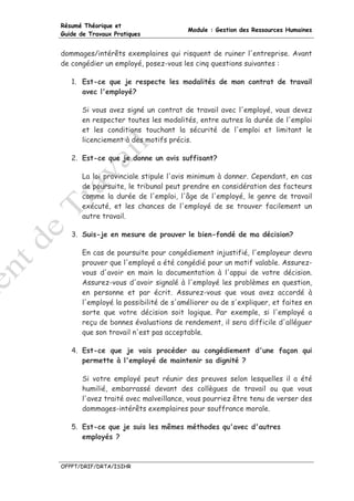 Résumé Théorique et
                                      Module : Gestion des Ressources Humaines
Guide de Travaux Pratiques


dommages/intérêts exemplaires qui risquent de ruiner l'entreprise. Avant
de congédier un employé, posez-vous les cinq questions suivantes :

   1. Est-ce que je respecte les modalités de mon contrat de travail
      avec l'employé?

      Si vous avez signé un contrat de travail avec l'employé, vous devez
      en respecter toutes les modalités, entre autres la durée de l'emploi
      et les conditions touchant la sécurité de l'emploi et limitant le
      licenciement à des motifs précis.

   2. Est-ce que je donne un avis suffisant?

      La loi provinciale stipule l'avis minimum à donner. Cependant, en cas
      de poursuite, le tribunal peut prendre en considération des facteurs
      comme la durée de l'emploi, l'âge de l'employé, le genre de travail
      exécuté, et les chances de l'employé de se trouver facilement un
      autre travail.

   3. Suis-je en mesure de prouver le bien-fondé de ma décision?

      En cas de poursuite pour congédiement injustifié, l'employeur devra
      prouver que l'employé a été congédié pour un motif valable. Assurez-
      vous d'avoir en main la documentation à l'appui de votre décision.
      Assurez-vous d'avoir signalé à l'employé les problèmes en question,
      en personne et par écrit. Assurez-vous que vous avez accordé à
      l'employé la possibilité de s'améliorer ou de s'expliquer, et faites en
      sorte que votre décision soit logique. Par exemple, si l'employé a
      reçu de bonnes évaluations de rendement, il sera difficile d'alléguer
      que son travail n'est pas acceptable.

   4. Est-ce que je vais procéder au congédiement d'une façon qui
      permette à l'employé de maintenir sa dignité ?

      Si votre employé peut réunir des preuves selon lesquelles il a été
      humilié, embarrassé devant des collègues de travail ou que vous
      l'avez traité avec malveillance, vous pourriez être tenu de verser des
      dommages-intérêts exemplaires pour souffrance morale.

   5. Est-ce que je suis les mêmes méthodes qu'avec d'autres
      employés ?



OFPPT/DRIF/DRTA/ISIHR
 