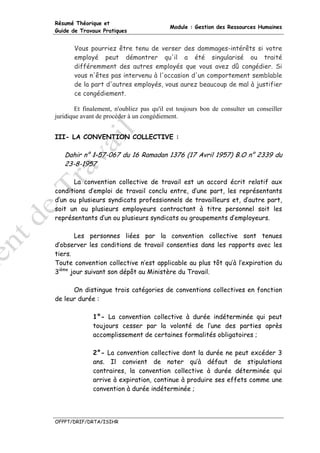 Résumé Théorique et
                                           Module : Gestion des Ressources Humaines
Guide de Travaux Pratiques


       Vous pourriez être tenu de verser des dommages-intérêts si votre
       employé peut démontrer qu'il a été singularisé ou traité
       différemment des autres employés que vous avez dû congédier. Si
       vous n'êtes pas intervenu à l'occasion d'un comportement semblable
       de la part d'autres employés, vous aurez beaucoup de mal à justifier
       ce congédiement.

        Et finalement, n'oubliez pas qu'il est toujours bon de consulter un conseiller
juridique avant de procéder à un congédiement.


III- LA CONVENTION COLLECTIVE :

   Dahir n° 1-57-067 du 16 Ramadan 1376 (17 Avril 1957) B.O n° 2339 du
   23-8-1957

      La convention collective de travail est un accord écrit relatif aux
conditions d’emploi de travail conclu entre, d’une part, les représentants
d’un ou plusieurs syndicats professionnels de travailleurs et, d’autre part,
soit un ou plusieurs employeurs contractant à titre personnel soit les
représentants d’un ou plusieurs syndicats ou groupements d’employeurs.

       Les personnes liées par la convention collective sont tenues
d’observer les conditions de travail consenties dans les rapports avec les
tiers.
Toute convention collective n’est applicable au plus tôt qu’à l’expiration du
3ième jour suivant son dépôt au Ministère du Travail.

      On distingue trois catégories de conventions collectives en fonction
de leur durée :

              1°- La convention collective à durée indéterminée qui peut
              toujours cesser par la volonté de l’une des parties après
              accomplissement de certaines formalités obligatoires ;

              2°- La convention collective dont la durée ne peut excéder 3
              ans. Il convient de noter qu’à défaut de stipulations
              contraires, la convention collective à durée déterminée qui
              arrive à expiration, continue à produire ses effets comme une
              convention à durée indéterminée ;




OFPPT/DRIF/DRTA/ISIHR
 
