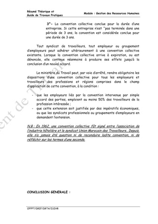 Résumé Théorique et
                                       Module : Gestion des Ressources Humaines
Guide de Travaux Pratiques


              3°- La convention collective conclue pour la durée d’une
             entreprise. Si cette entreprise n’est ^pas terminée dans une
             période de 3 ans, la convention est considérée conclue pour
             une durée de 3 ans.

      Tout syndicat de travailleurs, tout employeur ou groupement
d’employeurs peut adhérer ultérieurement à une convention collective
existante. Lorsque la convention collective arrive à expiration, ou est
dénoncée, elle continue néanmoins à produire ses effets jusqu’à la
conclusion d’un nouvel accord.

       Le ministère du Travail peut, par voie d’arrêté, rendre obligatoire les
dispositions d’une convention collective pour tous les employeurs et
travailleurs des professions et régions comprises dans le champ
d’application de cette convention, à la condition :

   -   que les employeurs liés par la convention intervenue par simple
       accord des parties, emploient au moins 50% des travailleurs de la
       profession intéressée ;
   -   que cette extension soit justifiée par des impératifs économiques,
       ou que les syndicats professionnels ou groupements d’employeurs en
       demandent l’extension.

N.B : En 1962, une convention collective fût signé entre l’association de
l’industrie hôtelière et le syndicat Union Marocain des Travailleurs.. Depuis,
elle n’a jamais été question ni de reconduire ladite convention, ni de
réfléchir sur les termes d’une seconde.




CONCLUSION GENERALE :




OFPPT/DRIF/DRTA/ISIHR
 