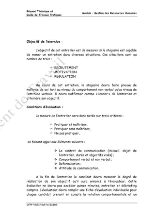 Résumé Théorique et
                                       Module : Gestion des Ressources Humaines
Guide de Travaux Pratiques




Objectif de l’exercice :

     L’objectif de cet entretien est de mesurer si le stagiaire est capable
de mener un entretien dans diverses situations. Ces situations sont au
nombre de trois :

                    RECRUTEMENT
                    MOTIVATION
                    REGULATION

        Au cours de cet entretien, le stagiaire devra faire preuve de
maîtrise de soi tant au niveau du comportement non verbal qu’au niveau de
l’attitude verbale. Il devra s’affirmer comme « leader » de l’entretien et
atteindre son objectif.

Conditions d’évaluation :

      La mesure de l’entretien sera donc notée sur trois critères :

                    Pratiquer et maîtriser,
                    Pratiquer sans maîtriser,
                    Ne pas pratiquer,

en faisant appel aux éléments suivants :

                        Le contrat de communication (Accueil, objet de
                        l’entretien, durée et objectifs visés) ;
                        Comportement verbal et non verbal ;
                        Reformulation ;
                        Attitude de communication.

       A la fin de l’entretien le candidat devra mesurer le degré de
réalisation de son objectif qu’il aura annoncé à l’évaluateur. Cette
évaluation ne devra pas excéder quinze minutes, entretien et débriefing
compris. L’évaluateur devra remplir une fiche d’évaluation individuelle pour
chaque candidat prenant en compte la notation comportementale et un


OFPPT/DRIF/DRTA/ISIHR
 