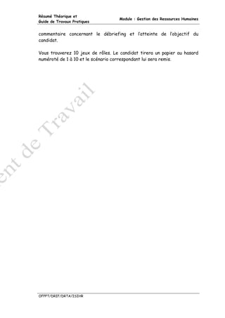 Résumé Théorique et
                                   Module : Gestion des Ressources Humaines
Guide de Travaux Pratiques


commentaire concernant le débriefing et l’atteinte de l’objectif du
candidat.

Vous trouverez 10 jeux de rôles. Le candidat tirera un papier au hasard
numéroté de 1 à 10 et le scénario correspondant lui sera remis.




OFPPT/DRIF/DRTA/ISIHR
 