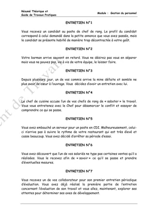 Résumé Théorique et
                                                     Module : Gestion du personnel
Guide de Travaux Pratiques


                               ENTRETIEN N°1

Vous recevez un candidat au poste de chef de rang. Le profil du candidat
correspond à celui demandé dans la petite annonce que vous avez passée, mais
le candidat se présente habillé de manière trop décontractée à votre goût.

                               ENTRETIEN N°2

Votre barman arrive souvent en retard. Vous ne désirez pas vous en séparer
mais vous ne pouvez pas, vis à vis de votre équipe, le laisser faire.

                               ENTRETIEN N°3

Depuis plusieurs jour, un de vos commis arrive la mine défaite et semble ne
plus avoir de cœur à l’ouvrage. Vous décidez d’avoir un entretien avec lui.

                               ENTRETIEN N°4

Le chef de cuisine accuse l’un de vos chefs de rang de « saboter » le travail.
Vous vous entretenez avec le Chef pour désamorcer le conflit et essayer de
comprendre ce qui se passe.

                               ENTRETIEN N°5

Vous avez embauché un serveur pour un poste en CDI. Malheureusement, celui-
ci n’arrive pas à suivre le rythme de votre restaurant qui est très élevé et
casse beaucoup. Vous avez décidé d’arrêter sa période d’essai.

                               ENTRETIEN N°6

Vous avez découvert que l’un de vos salariés ne type pas certaines ventes qu’il a
réalisées. Vous le recevez afin de « savoir » ce qu’il se passe et prendre
d’éventuelles mesures.

                               ENTRETIEN N°7

Vous recevez un de vos collaborateur pour son premier entretien périodique
d’évaluation. Vous avez déjà réalisé la première partie de l’entretien
concernant l’évaluation de son travail et vous allez, maintenant, explorer ses
attentes pour déterminer ses axes de développement.
 