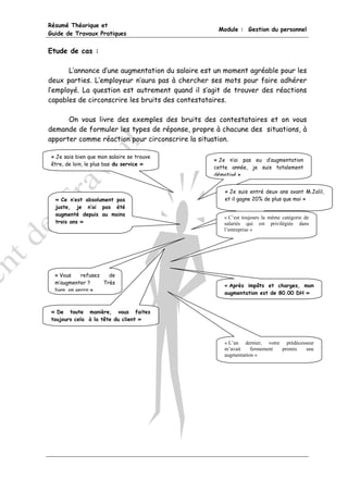Résumé Théorique et
                                                   Module : Gestion du personnel
Guide de Travaux Pratiques


Etude de cas :

       L’annonce d’une augmentation du salaire est un moment agréable pour les
deux parties. L’employeur n’aura pas à chercher ses mots pour faire adhérer
l’employé. La question est autrement quand il s’agit de trouver des réactions
capables de circonscrire les bruits des contestataires.

      On vous livre des exemples des bruits des contestataires et on vous
demande de formuler les types de réponse, propre à chacune des situations, à
apporter comme réaction pour circonscrire la situation.

 « Je sais bien que mon salaire se trouve
                                                  « Je n’ai pas eu d’augmentation
 être, de loin, le plus bas du service »
                                                  cette année, je suis totalement
                                                  démotivé »


                                                     « Je suis entré deux ans avant M.Jalil,
  « Ce n’est absolument pas                          et il gagne 20% de plus que moi »
  juste, je n’ai pas été
  augmenté depuis au moins
                                                     « C’est toujours la même catégorie de
  trois ans »                                        salariés qui est privilégiée dans
                                                     l’entreprise »




  « Vous    refusez   de
  m’augmenter ?     Très
                                                     « Après impôts et charges, mon
  bien on verra »
                                                     augmentation est de 80.00 DH »


 « De toute manière, vous faites
 toujours cela à la tête du client »



                                                     « L’an dernier, votre prédécesseur
                                                     m’avait    fermement promis    une
                                                     augmentation »
 