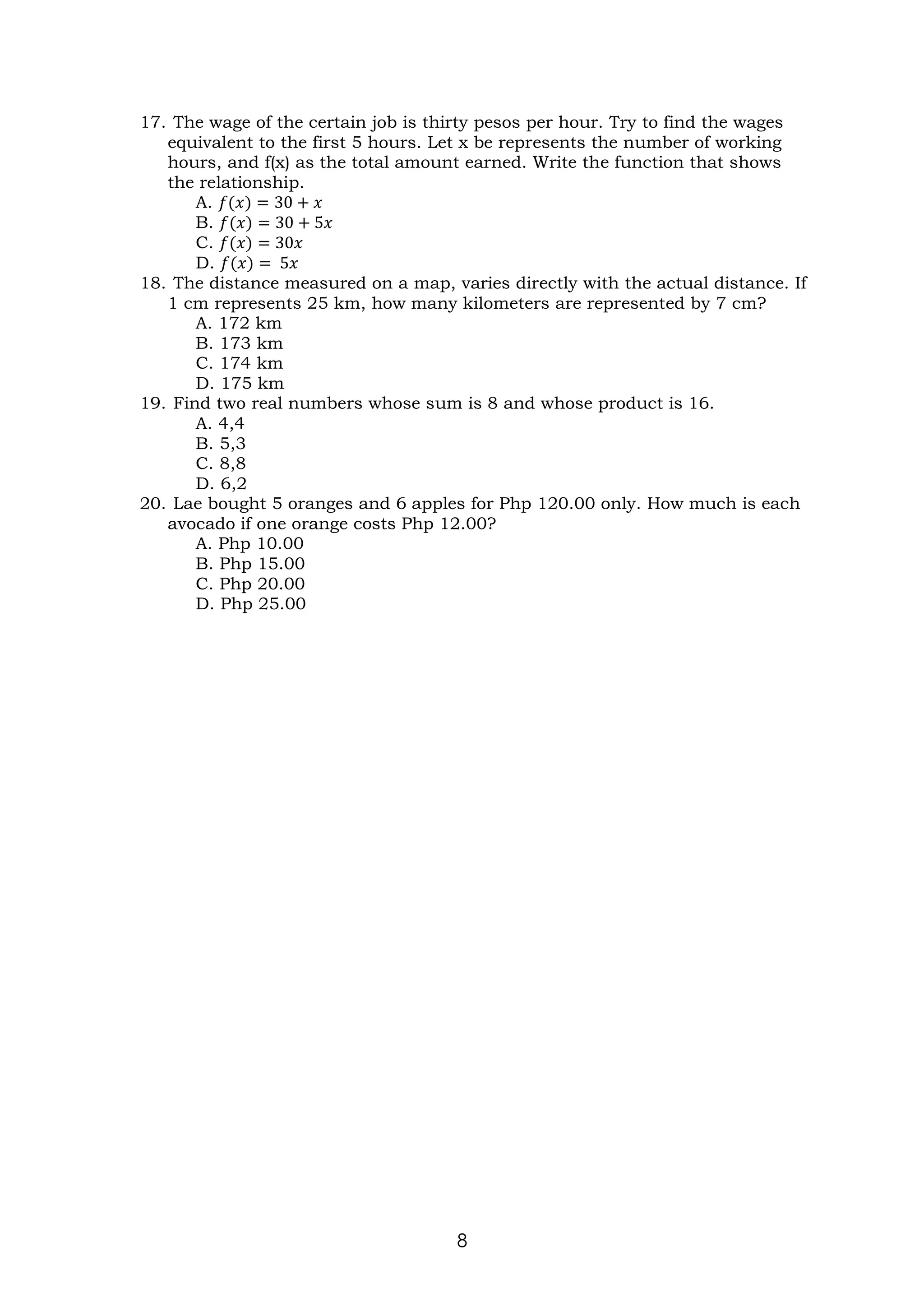 8
17. The wage of the certain job is thirty pesos per hour. Try to find the wages
equivalent to the first 5 hours. Let x be represents the number of working
hours, and f(x) as the total amount earned. Write the function that shows
the relationship.
A. 𝑓(𝑥) = 30 + 𝑥
B. 𝑓(𝑥) = 30 + 5𝑥
C. 𝑓(𝑥) = 30𝑥
D. 𝑓(𝑥) = 5𝑥
18. The distance measured on a map, varies directly with the actual distance. If
1 cm represents 25 km, how many kilometers are represented by 7 cm?
A. 172 km
B. 173 km
C. 174 km
D. 175 km
19. Find two real numbers whose sum is 8 and whose product is 16.
A. 4,4
B. 5,3
C. 8,8
D. 6,2
20. Lae bought 5 oranges and 6 apples for Php 120.00 only. How much is each
avocado if one orange costs Php 12.00?
A. Php 10.00
B. Php 15.00
C. Php 20.00
D. Php 25.00
 