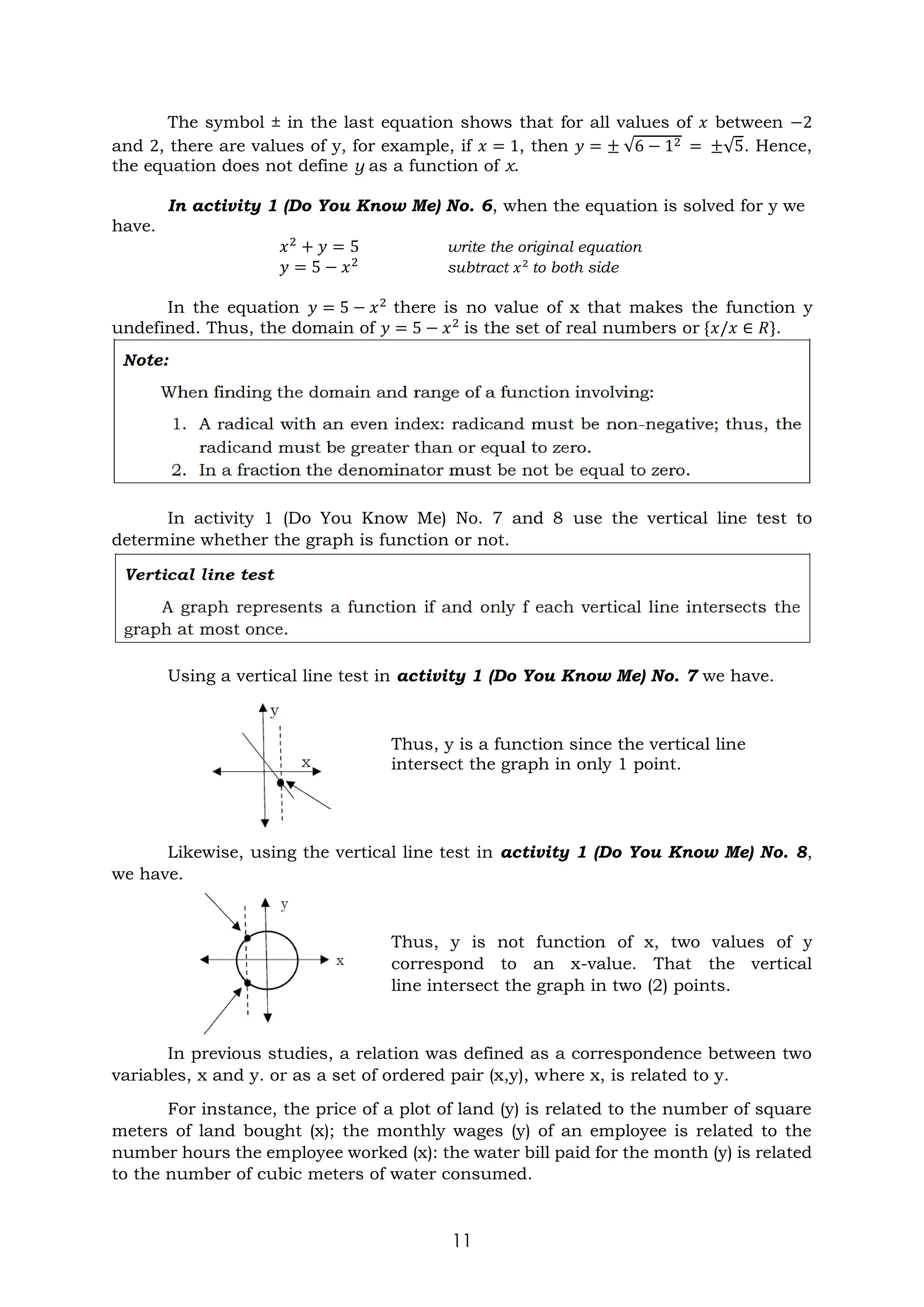 11
The symbol ± in the last equation shows that for all values of 𝑥 between −2
and 2, there are values of y, for example, if 𝑥 = 1, then 𝑦 = ± √6 − 12 = ±√5. Hence,
the equation does not define y as a function of x.
In activity 1 (Do You Know Me) No. 6, when the equation is solved for y we
have.
𝑥2
+ 𝑦 = 5 write the original equation
𝑦 = 5 − 𝑥2
subtract 𝑥2
to both side
In the equation 𝑦 = 5 − 𝑥2
there is no value of x that makes the function y
undefined. Thus, the domain of 𝑦 = 5 − 𝑥2
is the set of real numbers or {𝑥/𝑥 ∈ 𝑅}.
In activity 1 (Do You Know Me) No. 7 and 8 use the vertical line test to
determine whether the graph is function or not.
Using a vertical line test in activity 1 (Do You Know Me) No. 7 we have.
Thus, y is a function since the vertical line
intersect the graph in only 1 point.
Likewise, using the vertical line test in activity 1 (Do You Know Me) No. 8,
we have.
Thus, y is not function of x, two values of y
correspond to an x-value. That the vertical
line intersect the graph in two (2) points.
In previous studies, a relation was defined as a correspondence between two
variables, x and y. or as a set of ordered pair (x,y), where x, is related to y.
For instance, the price of a plot of land (y) is related to the number of square
meters of land bought (x); the monthly wages (y) of an employee is related to the
number hours the employee worked (x): the water bill paid for the month (y) is related
to the number of cubic meters of water consumed.
 