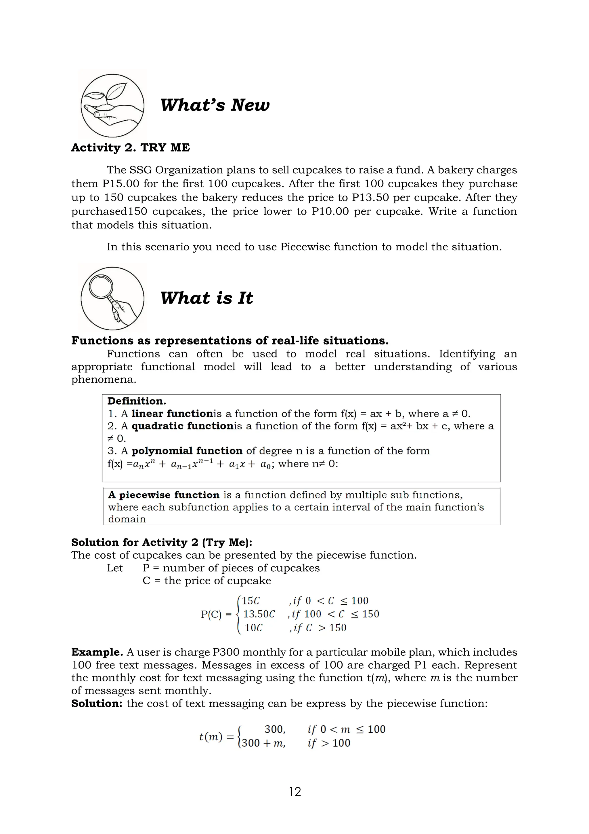 12
Activity 2. TRY ME
The SSG Organization plans to sell cupcakes to raise a fund. A bakery charges
them P15.00 for the first 100 cupcakes. After the first 100 cupcakes they purchase
up to 150 cupcakes the bakery reduces the price to P13.50 per cupcake. After they
purchased150 cupcakes, the price lower to P10.00 per cupcake. Write a function
that models this situation.
In this scenario you need to use Piecewise function to model the situation.
What is It
Functions as representations of real-life situations.
Functions can often be used to model real situations. Identifying an
appropriate functional model will lead to a better understanding of various
phenomena.
Solution for Activity 2 (Try Me):
The cost of cupcakes can be presented by the piecewise function.
Let P = number of pieces of cupcakes
C = the price of cupcake
Example. A user is charge P300 monthly for a particular mobile plan, which includes
100 free text messages. Messages in excess of 100 are charged P1 each. Represent
the monthly cost for text messaging using the function t(m), where m is the number
of messages sent monthly.
Solution: the cost of text messaging can be express by the piecewise function:
What’s New
 