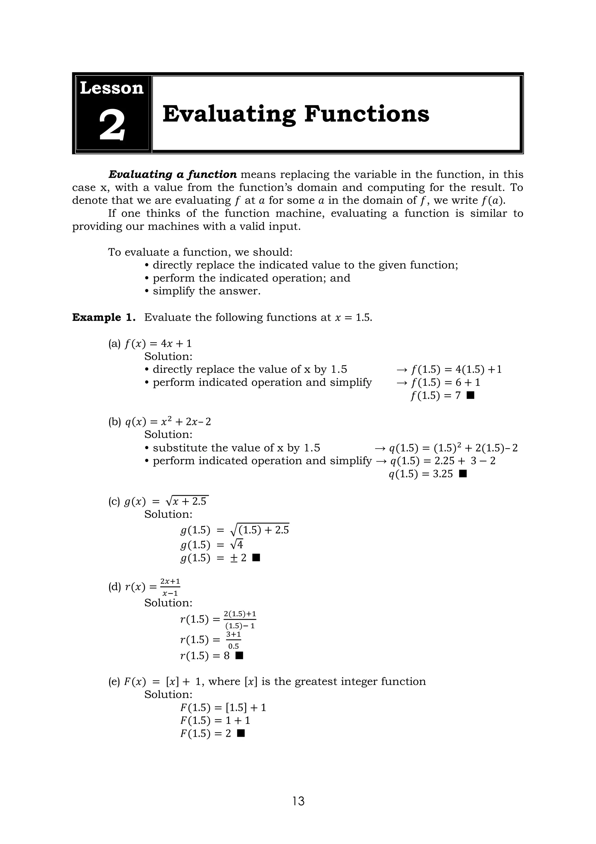 13
Lesson
2 Evaluating Functions
Evaluating a function means replacing the variable in the function, in this
case x, with a value from the function’s domain and computing for the result. To
denote that we are evaluating 𝑓 at 𝑎 for some 𝑎 in the domain of 𝑓, we write 𝑓(𝑎).
If one thinks of the function machine, evaluating a function is similar to
providing our machines with a valid input.
To evaluate a function, we should:
• directly replace the indicated value to the given function;
• perform the indicated operation; and
• simplify the answer.
Example 1. Evaluate the following functions at 𝑥 = 1.5.
(a) 𝑓(𝑥) = 4𝑥 + 1
Solution:
• directly replace the value of x by 1.5 → 𝑓(1.5) = 4(1.5) +1
• perform indicated operation and simplify → 𝑓(1.5) = 6 + 1
𝑓(1.5) = 7 ■
(b) 𝑞(𝑥) = 𝑥2
+ 2𝑥– 2
Solution:
• substitute the value of x by 1.5 → 𝑞(1.5) = (1.5)2
+ 2(1.5)– 2
• perform indicated operation and simplify → 𝑞(1.5) = 2.25 + 3 − 2
𝑞(1.5) = 3.25 ■
(c) 𝑔(𝑥) = √𝑥 + 2.5
Solution:
𝑔(1.5) = √(1.5) + 2.5
𝑔(1.5) = √4
𝑔(1.5) = ± 2 ■
(d) 𝑟(𝑥) =
2𝑥+1
𝑥−1
Solution:
𝑟(1.5) =
2(1.5)+1
(1.5)− 1
𝑟(1.5) =
3+1
0.5
𝑟(1.5) = 8 ■
(e) 𝐹(𝑥) = [𝑥] + 1, where [𝑥] is the greatest integer function
Solution:
𝐹(1.5) = [1.5] + 1
𝐹(1.5) = 1 + 1
𝐹(1.5) = 2 ■
 