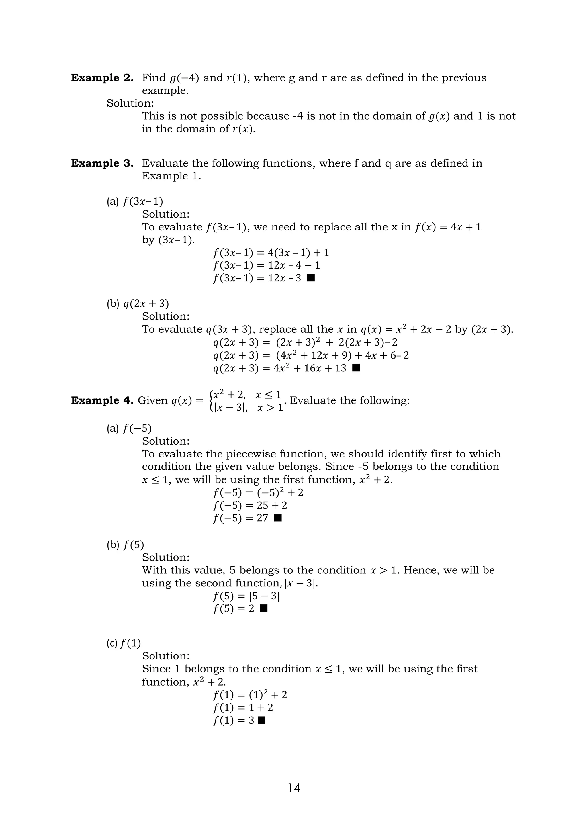 14
Example 2. Find 𝑔(−4) and 𝑟(1), where g and r are as defined in the previous
example.
Solution:
This is not possible because -4 is not in the domain of 𝑔(𝑥) and 1 is not
in the domain of 𝑟(𝑥).
Example 3. Evaluate the following functions, where f and q are as defined in
Example 1.
(a) 𝑓(3𝑥– 1)
Solution:
To evaluate 𝑓(3𝑥– 1), we need to replace all the x in 𝑓(𝑥) = 4𝑥 + 1
by (3𝑥– 1).
𝑓(3𝑥– 1) = 4(3𝑥 – 1) + 1
𝑓(3𝑥– 1) = 12𝑥 – 4 + 1
𝑓(3𝑥– 1) = 12𝑥 – 3 ■
(b) 𝑞(2𝑥 + 3)
Solution:
To evaluate 𝑞(3𝑥 + 3), replace all the 𝑥 in 𝑞(𝑥) = 𝑥2
+ 2𝑥 − 2 by (2𝑥 + 3).
𝑞(2𝑥 + 3) = (2𝑥 + 3)2
+ 2(2𝑥 + 3)– 2
𝑞(2𝑥 + 3) = (4𝑥2
+ 12𝑥 + 9) + 4𝑥 + 6– 2
𝑞(2𝑥 + 3) = 4𝑥2
+ 16𝑥 + 13 ■
Example 4. Given 𝑞(𝑥) = {
𝑥2
+ 2, 𝑥 ≤ 1
|𝑥 − 3|, 𝑥 > 1
. Evaluate the following:
(a) 𝑓(−5)
Solution:
To evaluate the piecewise function, we should identify first to which
condition the given value belongs. Since -5 belongs to the condition
𝑥 ≤ 1, we will be using the first function, 𝑥2
+ 2.
𝑓(−5) = (−5)2
+ 2
𝑓(−5) = 25 + 2
𝑓(−5) = 27 ■
(b) 𝑓(5)
Solution:
With this value, 5 belongs to the condition 𝑥 > 1. Hence, we will be
using the second function, |𝑥 − 3|.
𝑓(5) = |5 − 3|
𝑓(5) = 2 ■
(c) 𝑓(1)
Solution:
Since 1 belongs to the condition 𝑥 ≤ 1, we will be using the first
function, 𝑥2
+ 2.
𝑓(1) = (1)2
+ 2
𝑓(1) = 1 + 2
𝑓(1) = 3 ■
 