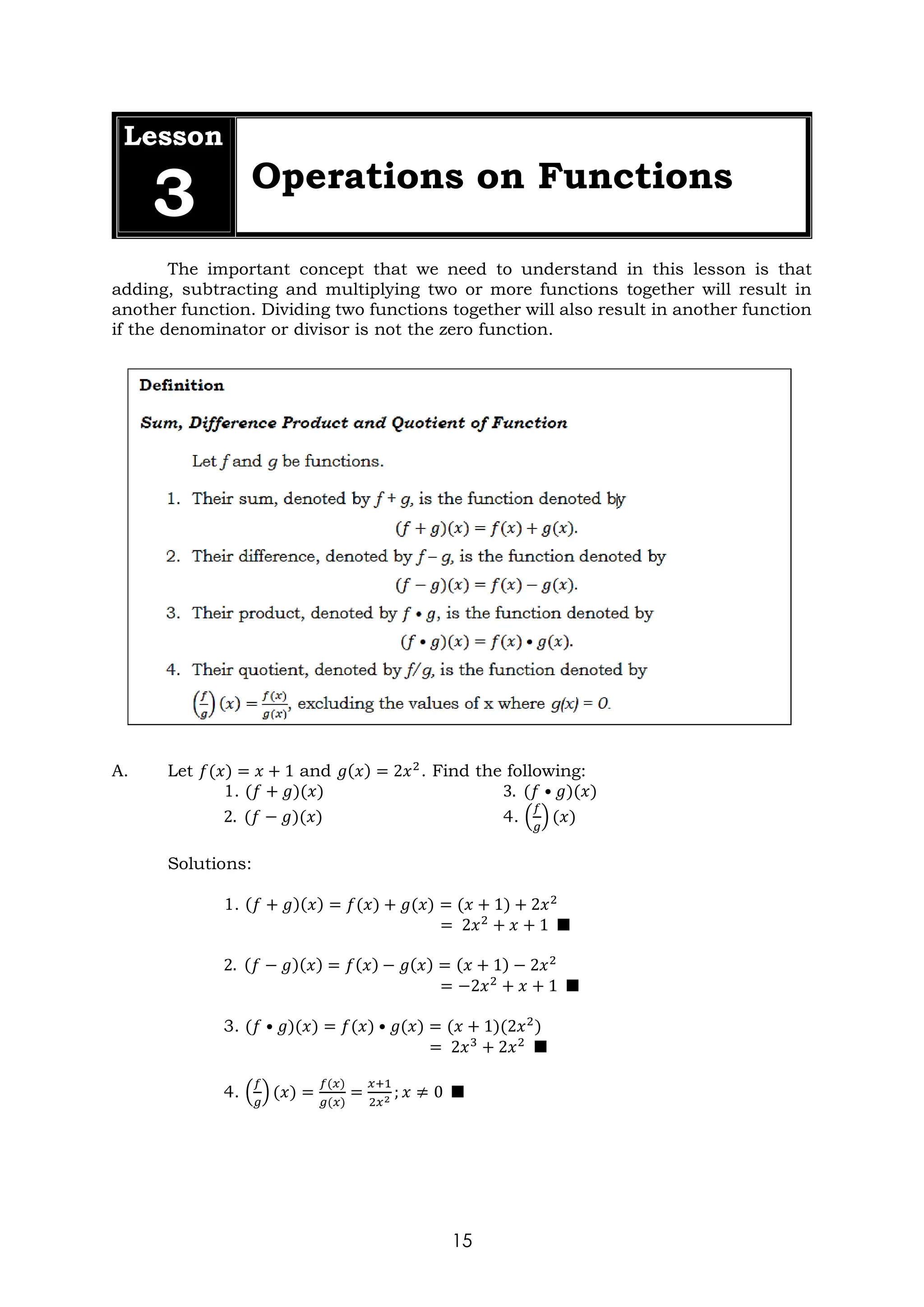 15
Lesson
3 Operations on Functions
The important concept that we need to understand in this lesson is that
adding, subtracting and multiplying two or more functions together will result in
another function. Dividing two functions together will also result in another function
if the denominator or divisor is not the zero function.
A. Let 𝑓(𝑥) = 𝑥 + 1 and 𝑔(𝑥) = 2𝑥2
. Find the following:
1. (𝑓 + 𝑔)(𝑥) 3. (𝑓 • 𝑔)(𝑥)
2. (𝑓 − 𝑔)(𝑥) 4. (
𝑓
𝑔
) (𝑥)
Solutions:
1. (𝑓 + 𝑔)(𝑥) = 𝑓(𝑥) + 𝑔(𝑥) = (𝑥 + 1) + 2𝑥2
= 2𝑥2
+ 𝑥 + 1 ■
2. (𝑓 − 𝑔)(𝑥) = 𝑓(𝑥) − 𝑔(𝑥) = (𝑥 + 1) − 2𝑥2
= −2𝑥2
+ 𝑥 + 1 ■
3. (𝑓 • 𝑔)(𝑥) = 𝑓(𝑥) • 𝑔(𝑥) = (𝑥 + 1)(2𝑥2
)
= 2𝑥3
+ 2𝑥2
■
4. (
𝑓
𝑔
) (𝑥) =
𝑓(𝑥)
𝑔(𝑥)
=
𝑥+1
2𝑥2 ; 𝑥 ≠ 0 ■
 