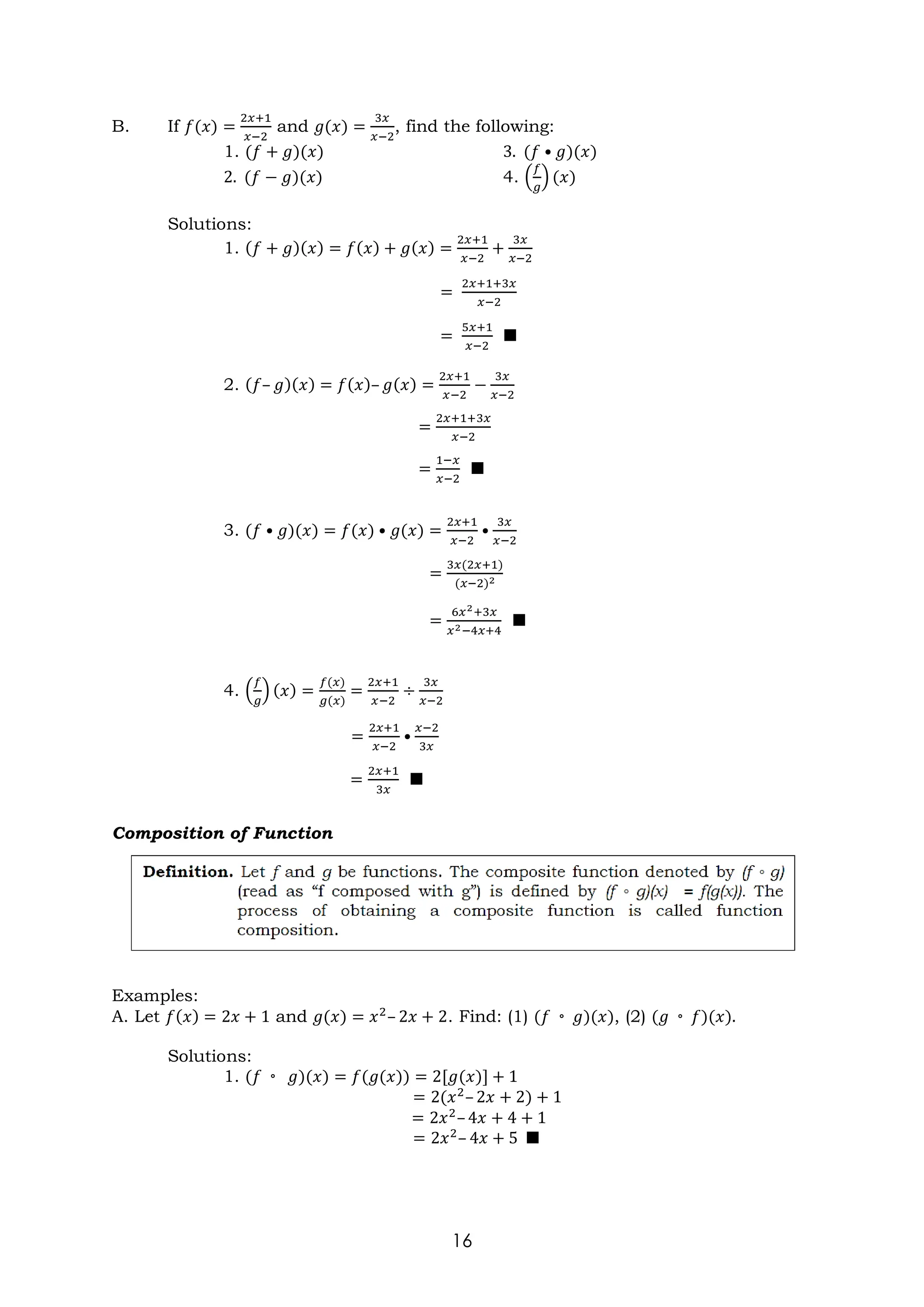 16
B. If 𝑓(𝑥) =
2𝑥+1
𝑥−2
and 𝑔(𝑥) =
3𝑥
𝑥−2
, find the following:
1. (𝑓 + 𝑔)(𝑥) 3. (𝑓 • 𝑔)(𝑥)
2. (𝑓 − 𝑔)(𝑥) 4. (
𝑓
𝑔
) (𝑥)
Solutions:
1. (𝑓 + 𝑔)(𝑥) = 𝑓(𝑥) + 𝑔(𝑥) =
2𝑥+1
𝑥−2
+
3𝑥
𝑥−2
=
2𝑥+1+3𝑥
𝑥−2
=
5𝑥+1
𝑥−2
■
2. (𝑓– 𝑔)(𝑥) = 𝑓(𝑥)– 𝑔(𝑥) =
2𝑥+1
𝑥−2
−
3𝑥
𝑥−2
=
2𝑥+1+3𝑥
𝑥−2
=
1−𝑥
𝑥−2
■
3. (𝑓 • 𝑔)(𝑥) = 𝑓(𝑥) • 𝑔(𝑥) =
2𝑥+1
𝑥−2
•
3𝑥
𝑥−2
=
3𝑥(2𝑥+1)
(𝑥−2)2
=
6𝑥2+3𝑥
𝑥2−4𝑥+4
■
4. (
𝑓
𝑔
) (𝑥) =
𝑓(𝑥)
𝑔(𝑥)
=
2𝑥+1
𝑥−2
÷
3𝑥
𝑥−2
=
2𝑥+1
𝑥−2
•
𝑥−2
3𝑥
=
2𝑥+1
3𝑥
■
Composition of Function
Examples:
A. Let 𝑓(𝑥) = 2𝑥 + 1 and 𝑔(𝑥) = 𝑥2
– 2𝑥 + 2. Find: (1) (𝑓 ◦ 𝑔)(𝑥), (2) (𝑔 ◦ 𝑓)(𝑥).
Solutions:
1. (𝑓 ◦ 𝑔)(𝑥) = 𝑓(𝑔(𝑥)) = 2[𝑔(𝑥)] + 1
= 2(𝑥2
– 2𝑥 + 2) + 1
= 2𝑥2
– 4𝑥 + 4 + 1
= 2𝑥2
– 4𝑥 + 5 ■
 