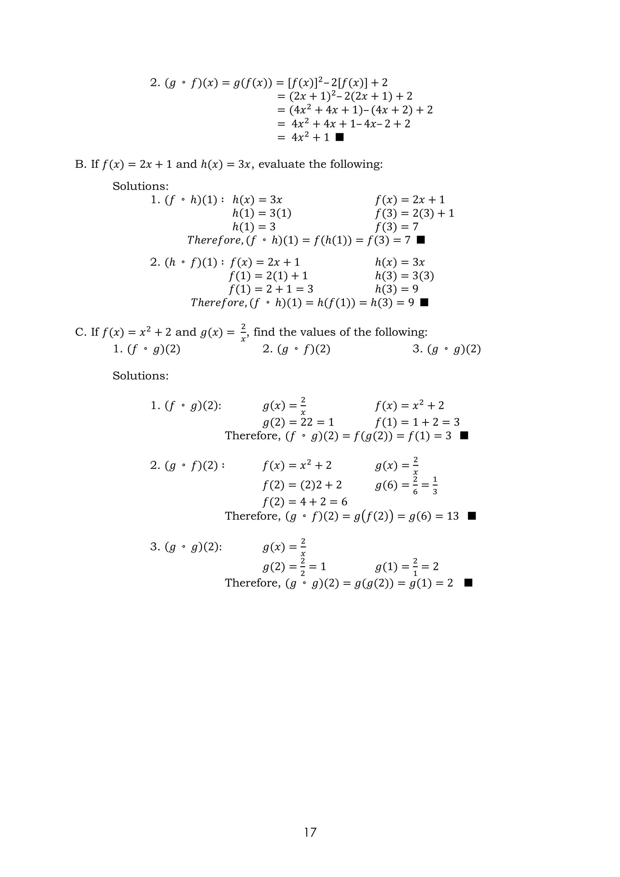 17
2. (𝑔 ◦ 𝑓)(𝑥) = 𝑔(𝑓(𝑥)) = [𝑓(𝑥)]2
– 2[𝑓(𝑥)] + 2
= (2𝑥 + 1)2
– 2(2𝑥 + 1) + 2
= (4𝑥2
+ 4𝑥 + 1)– (4𝑥 + 2) + 2
= 4𝑥2
+ 4𝑥 + 1– 4𝑥– 2 + 2
= 4𝑥2
+ 1 ■
B. If 𝑓(𝑥) = 2𝑥 + 1 and ℎ(𝑥) = 3𝑥, evaluate the following:
Solutions:
1. (𝑓 ◦ ℎ)(1) ∶ ℎ(𝑥) = 3𝑥 𝑓(𝑥) = 2𝑥 + 1
ℎ(1) = 3(1) 𝑓(3) = 2(3) + 1
ℎ(1) = 3 𝑓(3) = 7
𝑇ℎ𝑒𝑟𝑒𝑓𝑜𝑟𝑒, (𝑓 ◦ ℎ)(1) = 𝑓(ℎ(1)) = 𝑓(3) = 7 ■
2. (ℎ ◦ 𝑓)(1) ∶ 𝑓(𝑥) = 2𝑥 + 1 ℎ(𝑥) = 3𝑥
𝑓(1) = 2(1) + 1 ℎ(3) = 3(3)
𝑓(1) = 2 + 1 = 3 ℎ(3) = 9
𝑇ℎ𝑒𝑟𝑒𝑓𝑜𝑟𝑒, (𝑓 ◦ ℎ)(1) = ℎ(𝑓(1)) = ℎ(3) = 9 ■
C. If 𝑓(𝑥) = 𝑥2
+ 2 and 𝑔(𝑥) =
2
𝑥
, find the values of the following:
1. (𝑓 ◦ 𝑔)(2) 2. (𝑔 ◦ 𝑓)(2) 3. (𝑔 ◦ 𝑔)(2)
Solutions:
1. (𝑓 ◦ 𝑔)(2): 𝑔(𝑥) =
2
𝑥
𝑓(𝑥) = 𝑥2
+ 2
𝑔(2) = 22 = 1 𝑓(1) = 1 + 2 = 3
Therefore, (𝑓 ◦ 𝑔)(2) = 𝑓(𝑔(2)) = 𝑓(1) = 3 ■
2. (𝑔 ◦ 𝑓)(2) ∶ 𝑓(𝑥) = 𝑥2
+ 2 𝑔(𝑥) =
2
𝑥
𝑓(2) = (2)2 + 2 𝑔(6) =
2
6
=
1
3
𝑓(2) = 4 + 2 = 6
Therefore, (𝑔 ◦ 𝑓)(2) = 𝑔(𝑓(2)) = 𝑔(6) = 13 ■
3. (𝑔 ◦ 𝑔)(2): 𝑔(𝑥) =
2
𝑥
𝑔(2) =
2
2
= 1 𝑔(1) =
2
1
= 2
Therefore, (𝑔 ◦ 𝑔)(2) = 𝑔(𝑔(2)) = 𝑔(1) = 2 ■
 