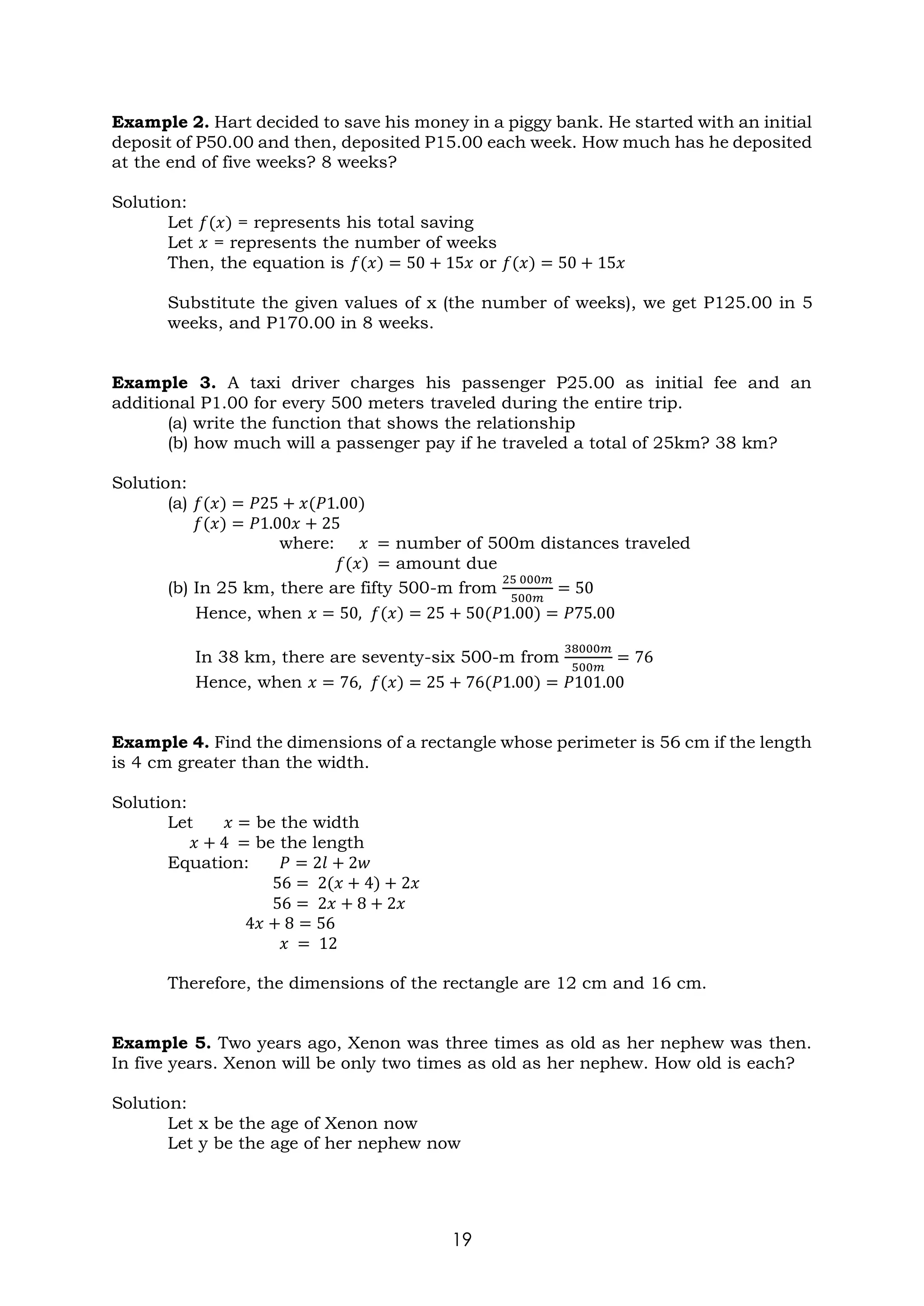 19
Example 2. Hart decided to save his money in a piggy bank. He started with an initial
deposit of P50.00 and then, deposited P15.00 each week. How much has he deposited
at the end of five weeks? 8 weeks?
Solution:
Let 𝑓(𝑥) = represents his total saving
Let 𝑥 = represents the number of weeks
Then, the equation is 𝑓(𝑥) = 50 + 15𝑥 or 𝑓(𝑥) = 50 + 15𝑥
Substitute the given values of x (the number of weeks), we get P125.00 in 5
weeks, and P170.00 in 8 weeks.
Example 3. A taxi driver charges his passenger P25.00 as initial fee and an
additional P1.00 for every 500 meters traveled during the entire trip.
(a) write the function that shows the relationship
(b) how much will a passenger pay if he traveled a total of 25km? 38 km?
Solution:
(a) 𝑓(𝑥) = 𝑃25 + 𝑥(𝑃1.00)
𝑓(𝑥) = 𝑃1.00𝑥 + 25
where: 𝑥 = number of 500m distances traveled
𝑓(𝑥) = amount due
(b) In 25 km, there are fifty 500-m from
25 000𝑚
500𝑚
= 50
Hence, when 𝑥 = 50, 𝑓(𝑥) = 25 + 50(𝑃1.00) = 𝑃75.00
In 38 km, there are seventy-six 500-m from
38000𝑚
500𝑚
= 76
Hence, when 𝑥 = 76, 𝑓(𝑥) = 25 + 76(𝑃1.00) = 𝑃101.00
Example 4. Find the dimensions of a rectangle whose perimeter is 56 cm if the length
is 4 cm greater than the width.
Solution:
Let 𝑥 = be the width
𝑥 + 4 = be the length
Equation: 𝑃 = 2𝑙 + 2𝑤
56 = 2(𝑥 + 4) + 2𝑥
56 = 2𝑥 + 8 + 2𝑥
4𝑥 + 8 = 56
𝑥 = 12
Therefore, the dimensions of the rectangle are 12 cm and 16 cm.
Example 5. Two years ago, Xenon was three times as old as her nephew was then.
In five years. Xenon will be only two times as old as her nephew. How old is each?
Solution:
Let x be the age of Xenon now
Let y be the age of her nephew now
 