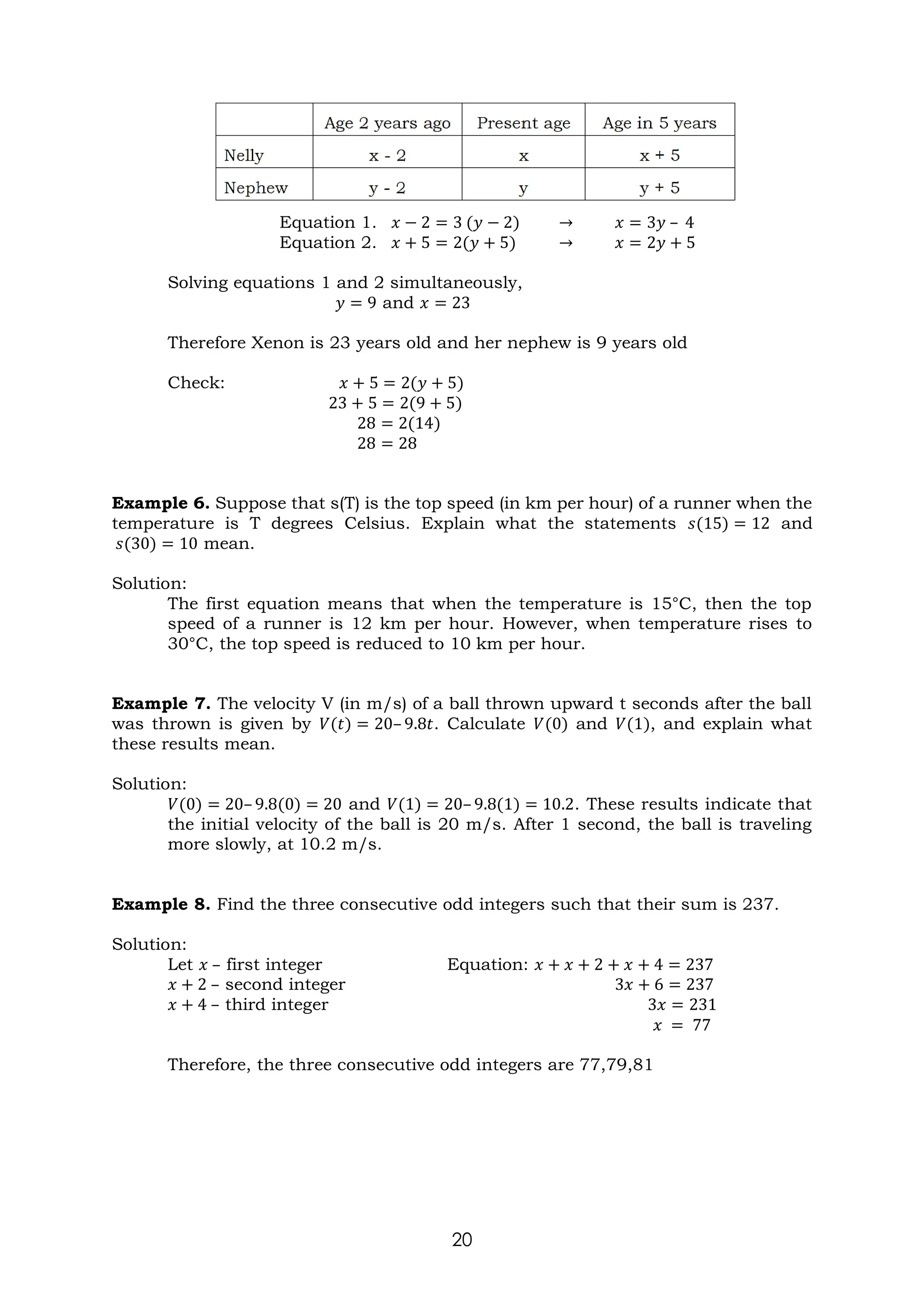 20
Equation 1. 𝑥 − 2 = 3 (𝑦 − 2) → 𝑥 = 3𝑦 – 4
Equation 2. 𝑥 + 5 = 2(𝑦 + 5) → 𝑥 = 2𝑦 + 5
Solving equations 1 and 2 simultaneously,
𝑦 = 9 and 𝑥 = 23
Therefore Xenon is 23 years old and her nephew is 9 years old
Check: 𝑥 + 5 = 2(𝑦 + 5)
23 + 5 = 2(9 + 5)
28 = 2(14)
28 = 28
Example 6. Suppose that s(T) is the top speed (in km per hour) of a runner when the
temperature is T degrees Celsius. Explain what the statements 𝑠(15) = 12 and
𝑠(30) = 10 mean.
Solution:
The first equation means that when the temperature is 15°C, then the top
speed of a runner is 12 km per hour. However, when temperature rises to
30°C, the top speed is reduced to 10 km per hour.
Example 7. The velocity V (in m/s) of a ball thrown upward t seconds after the ball
was thrown is given by 𝑉(𝑡) = 20– 9.8𝑡. Calculate 𝑉(0) and 𝑉(1), and explain what
these results mean.
Solution:
𝑉(0) = 20– 9.8(0) = 20 and 𝑉(1) = 20– 9.8(1) = 10.2. These results indicate that
the initial velocity of the ball is 20 m/s. After 1 second, the ball is traveling
more slowly, at 10.2 m/s.
Example 8. Find the three consecutive odd integers such that their sum is 237.
Solution:
Let 𝑥 – first integer Equation: 𝑥 + 𝑥 + 2 + 𝑥 + 4 = 237
𝑥 + 2 – second integer 3𝑥 + 6 = 237
𝑥 + 4 – third integer 3𝑥 = 231
𝑥 = 77
Therefore, the three consecutive odd integers are 77,79,81
 