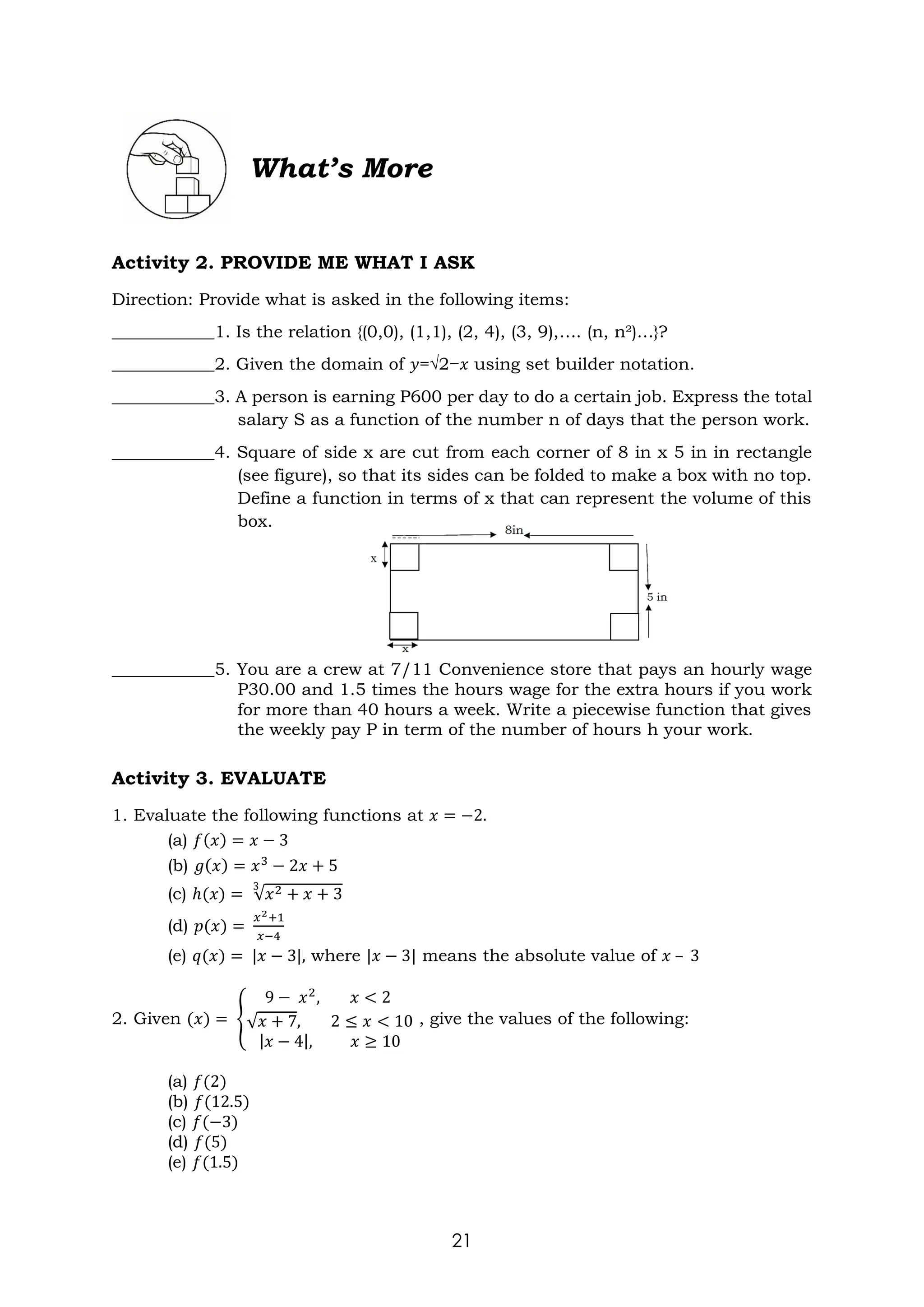 21
What’s More
Activity 2. PROVIDE ME WHAT I ASK
Direction: Provide what is asked in the following items:
____________1. Is the relation {(0,0), (1,1), (2, 4), (3, 9),…. (n, n²)…}?
____________2. Given the domain of 𝑦=√2−𝑥 using set builder notation.
____________3. A person is earning P600 per day to do a certain job. Express the total
salary S as a function of the number n of days that the person work.
____________4. Square of side x are cut from each corner of 8 in x 5 in in rectangle
(see figure), so that its sides can be folded to make a box with no top.
Define a function in terms of x that can represent the volume of this
box.
____________5. You are a crew at 7/11 Convenience store that pays an hourly wage
P30.00 and 1.5 times the hours wage for the extra hours if you work
for more than 40 hours a week. Write a piecewise function that gives
the weekly pay P in term of the number of hours h your work.
Activity 3. EVALUATE
1. Evaluate the following functions at 𝑥 = −2.
(a) 𝑓(𝑥) = 𝑥 − 3
(b) 𝑔(𝑥) = 𝑥3
− 2𝑥 + 5
(c) ℎ(𝑥) = √𝑥2 + 𝑥 + 3
3
(d) 𝑝(𝑥) =
𝑥2+1
𝑥−4
(e) 𝑞(𝑥) = |𝑥 − 3|, where |𝑥 − 3| means the absolute value of 𝑥 – 3
2. Given (𝑥) = {
9 − 𝑥2
, 𝑥 < 2
√𝑥 + 7, 2 ≤ 𝑥 < 10
|𝑥 − 4|, 𝑥 ≥ 10
, give the values of the following:
(a) 𝑓(2)
(b) 𝑓(12.5)
(c) 𝑓(−3)
(d) 𝑓(5)
(e) 𝑓(1.5)
 