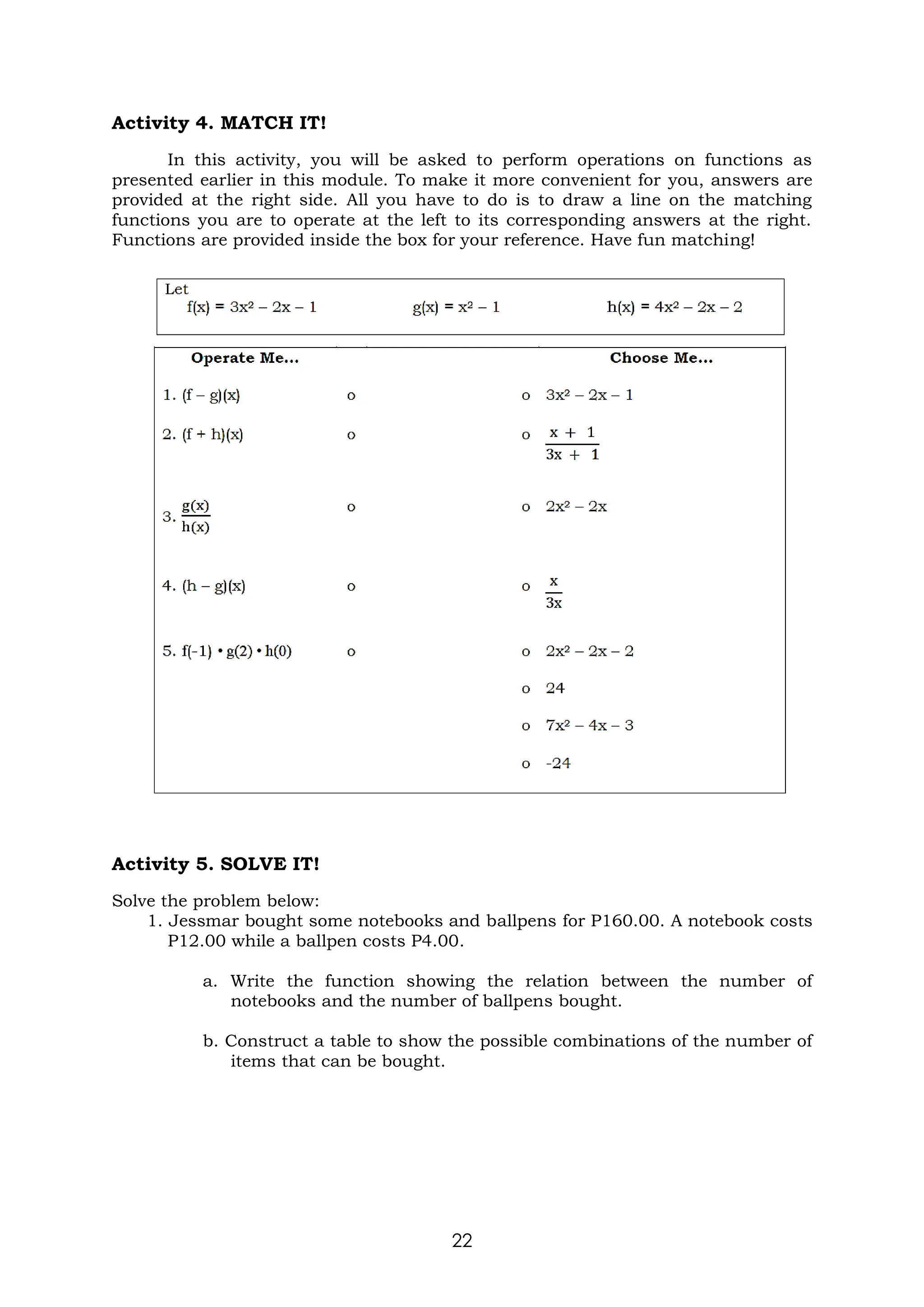 22
Activity 4. MATCH IT!
In this activity, you will be asked to perform operations on functions as
presented earlier in this module. To make it more convenient for you, answers are
provided at the right side. All you have to do is to draw a line on the matching
functions you are to operate at the left to its corresponding answers at the right.
Functions are provided inside the box for your reference. Have fun matching!
Activity 5. SOLVE IT!
Solve the problem below:
1. Jessmar bought some notebooks and ballpens for P160.00. A notebook costs
P12.00 while a ballpen costs P4.00.
a. Write the function showing the relation between the number of
notebooks and the number of ballpens bought.
b. Construct a table to show the possible combinations of the number of
items that can be bought.
 