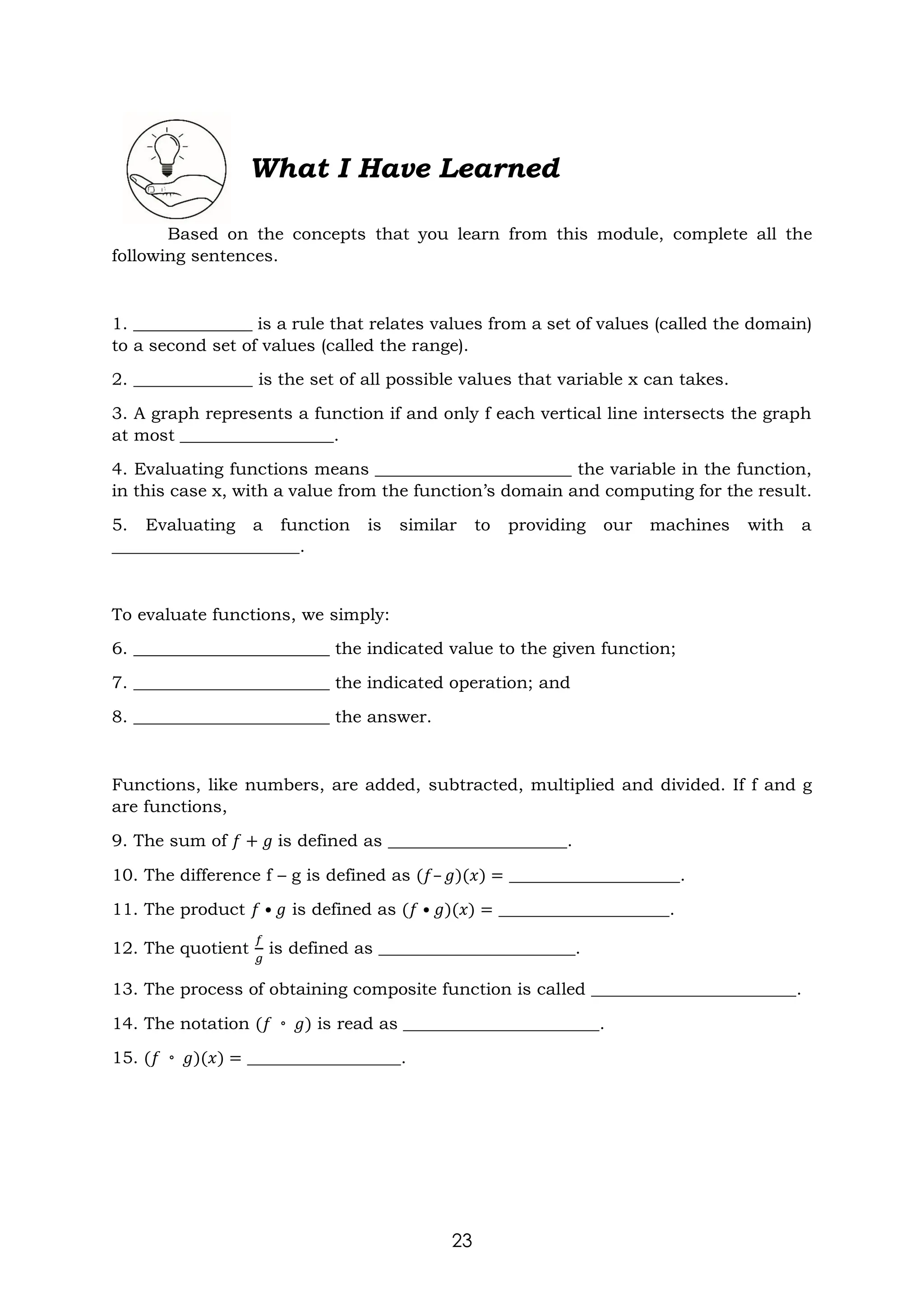 23
What I Have Learned
Based on the concepts that you learn from this module, complete all the
following sentences.
1. ______________ is a rule that relates values from a set of values (called the domain)
to a second set of values (called the range).
2. ______________ is the set of all possible values that variable x can takes.
3. A graph represents a function if and only f each vertical line intersects the graph
at most __________________.
4. Evaluating functions means _______________________ the variable in the function,
in this case x, with a value from the function’s domain and computing for the result.
5. Evaluating a function is similar to providing our machines with a
______________________.
To evaluate functions, we simply:
6. _______________________ the indicated value to the given function;
7. _______________________ the indicated operation; and
8. _______________________ the answer.
Functions, like numbers, are added, subtracted, multiplied and divided. If f and g
are functions,
9. The sum of 𝑓 + 𝑔 is defined as _____________________.
10. The difference f – g is defined as (𝑓– 𝑔)(𝑥) = ____________________.
11. The product 𝑓 • 𝑔 is defined as (𝑓 • 𝑔)(𝑥) = ____________________.
12. The quotient
𝑓
𝑔
is defined as _______________________.
13. The process of obtaining composite function is called ________________________.
14. The notation (𝑓 ◦ 𝑔) is read as _______________________.
15. (𝑓 ◦ 𝑔)(𝑥) = __________________.
 