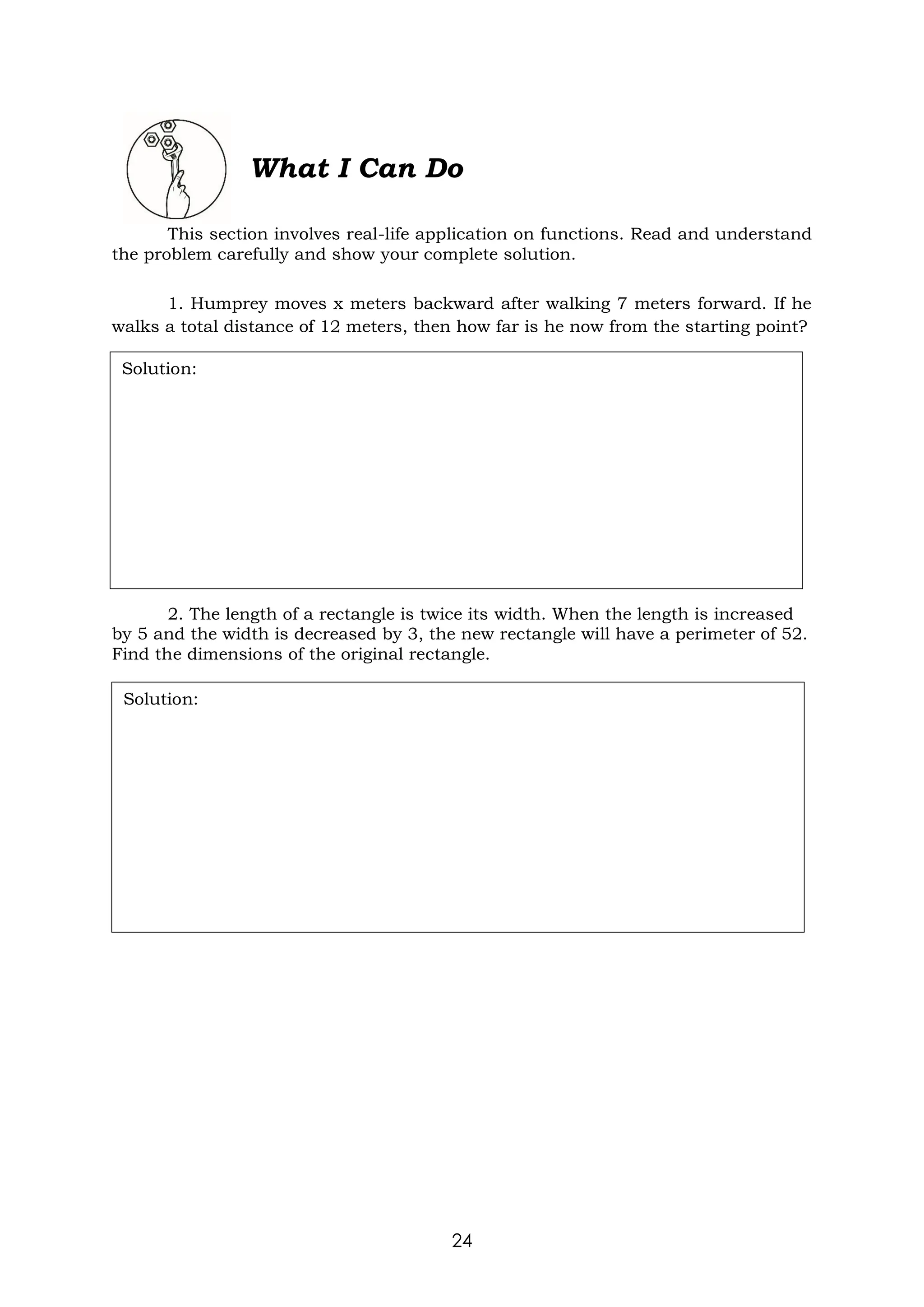 24
What I Can Do
This section involves real-life application on functions. Read and understand
the problem carefully and show your complete solution.
1. Humprey moves x meters backward after walking 7 meters forward. If he
walks a total distance of 12 meters, then how far is he now from the starting point?
2. The length of a rectangle is twice its width. When the length is increased
by 5 and the width is decreased by 3, the new rectangle will have a perimeter of 52.
Find the dimensions of the original rectangle.
Solution:
Solution:
 