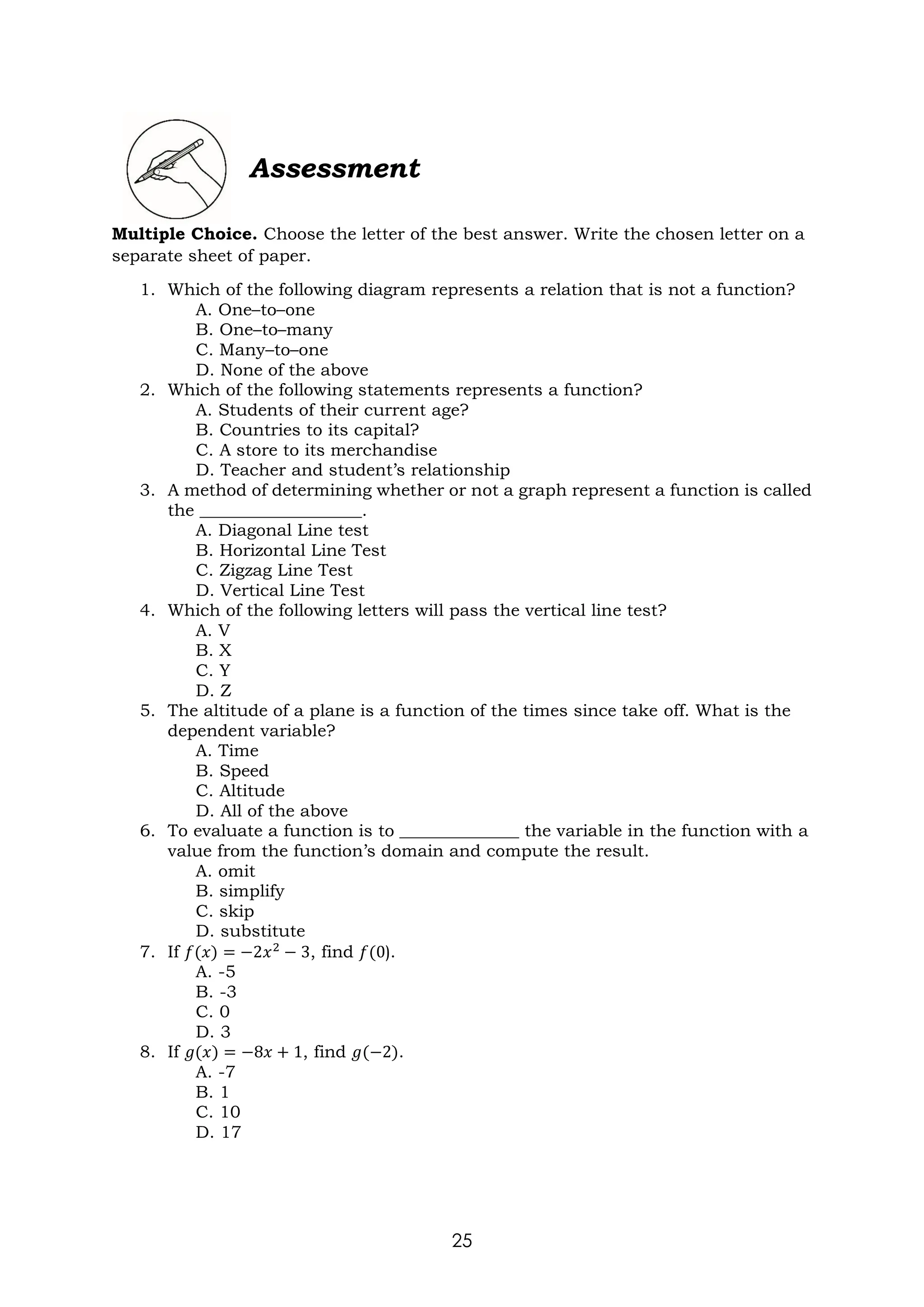 25
Assessment
Multiple Choice. Choose the letter of the best answer. Write the chosen letter on a
separate sheet of paper.
1. Which of the following diagram represents a relation that is not a function?
A. One–to–one
B. One–to–many
C. Many–to–one
D. None of the above
2. Which of the following statements represents a function?
A. Students of their current age?
B. Countries to its capital?
C. A store to its merchandise
D. Teacher and student’s relationship
3. A method of determining whether or not a graph represent a function is called
the ___________________.
A. Diagonal Line test
B. Horizontal Line Test
C. Zigzag Line Test
D. Vertical Line Test
4. Which of the following letters will pass the vertical line test?
A. V
B. X
C. Y
D. Z
5. The altitude of a plane is a function of the times since take off. What is the
dependent variable?
A. Time
B. Speed
C. Altitude
D. All of the above
6. To evaluate a function is to ______________ the variable in the function with a
value from the function’s domain and compute the result.
A. omit
B. simplify
C. skip
D. substitute
7. If 𝑓(𝑥) = −2𝑥2
− 3, find 𝑓(0).
A. -5
B. -3
C. 0
D. 3
8. If 𝑔(𝑥) = −8𝑥 + 1, find 𝑔(−2).
A. -7
B. 1
C. 10
D. 17
 