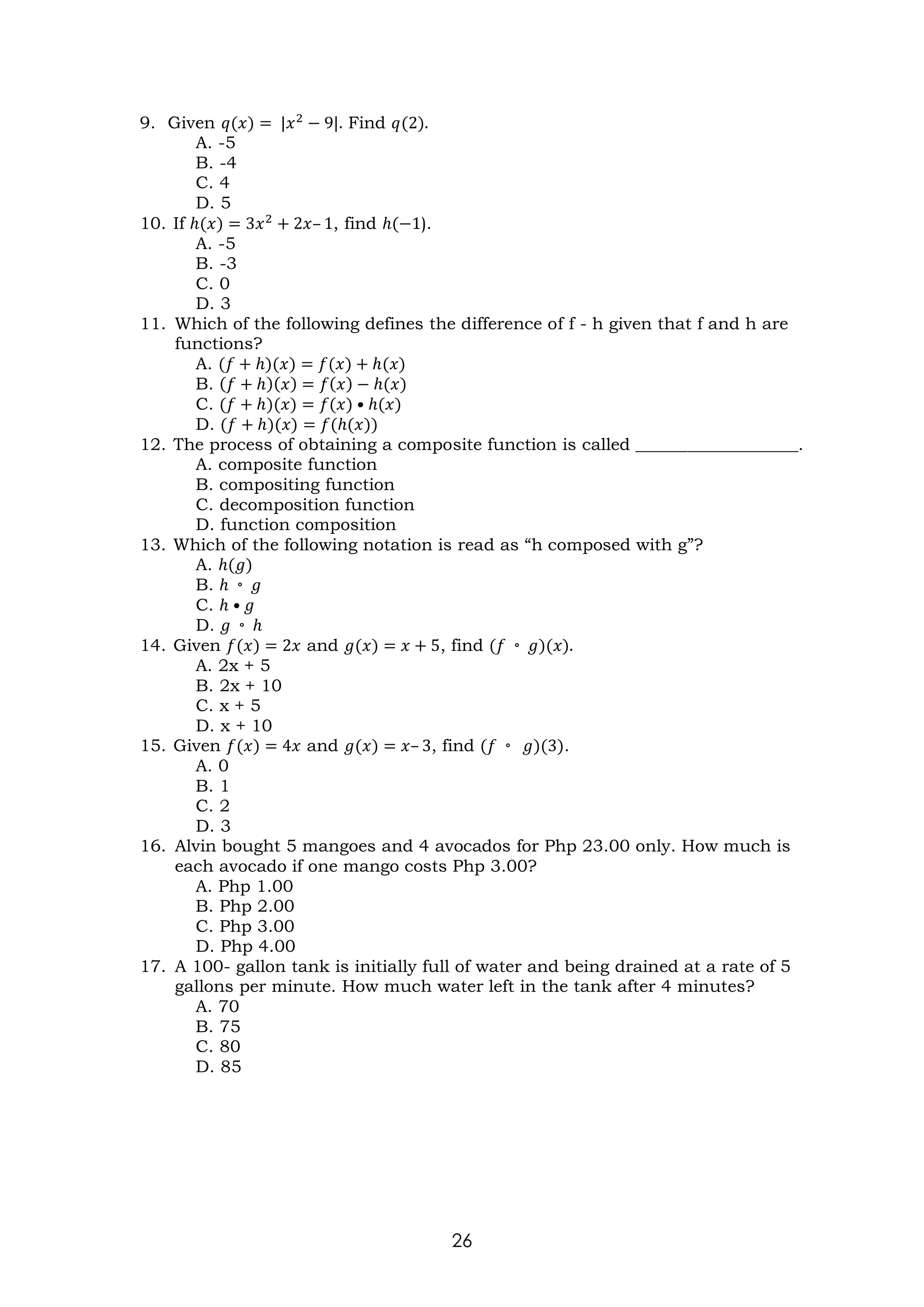 26
9. Given 𝑞(𝑥) = |𝑥2
− 9|. Find 𝑞(2).
A. -5
B. -4
C. 4
D. 5
10. If ℎ(𝑥) = 3𝑥2
+ 2𝑥– 1, find ℎ(−1).
A. -5
B. -3
C. 0
D. 3
11. Which of the following defines the difference of f - h given that f and h are
functions?
A. (𝑓 + ℎ)(𝑥) = 𝑓(𝑥) + ℎ(𝑥)
B. (𝑓 + ℎ)(𝑥) = 𝑓(𝑥) − ℎ(𝑥)
C. (𝑓 + ℎ)(𝑥) = 𝑓(𝑥) • ℎ(𝑥)
D. (𝑓 + ℎ)(𝑥) = 𝑓(ℎ(𝑥))
12. The process of obtaining a composite function is called ___________________.
A. composite function
B. compositing function
C. decomposition function
D. function composition
13. Which of the following notation is read as “h composed with g”?
A. ℎ(𝑔)
B. ℎ ◦ 𝑔
C. ℎ • 𝑔
D. 𝑔 ◦ ℎ
14. Given 𝑓(𝑥) = 2𝑥 and 𝑔(𝑥) = 𝑥 + 5, find (𝑓 ◦ 𝑔)(𝑥).
A. 2x + 5
B. 2x + 10
C. x + 5
D. x + 10
15. Given 𝑓(𝑥) = 4𝑥 and 𝑔(𝑥) = 𝑥– 3, find (𝑓 ◦ 𝑔)(3).
A. 0
B. 1
C. 2
D. 3
16. Alvin bought 5 mangoes and 4 avocados for Php 23.00 only. How much is
each avocado if one mango costs Php 3.00?
A. Php 1.00
B. Php 2.00
C. Php 3.00
D. Php 4.00
17. A 100- gallon tank is initially full of water and being drained at a rate of 5
gallons per minute. How much water left in the tank after 4 minutes?
A. 70
B. 75
C. 80
D. 85
 