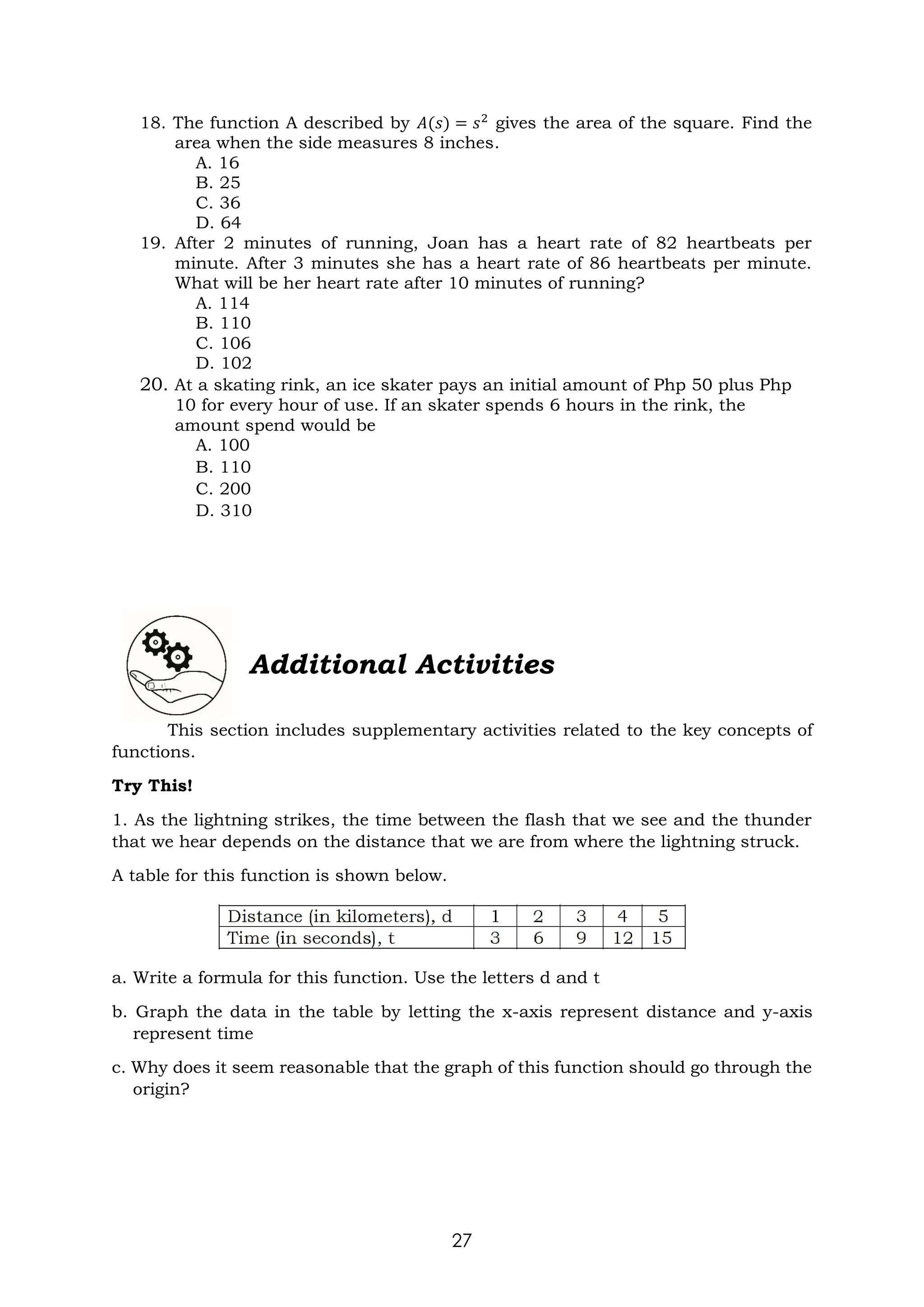 27
18. The function A described by 𝐴(𝑠) = 𝑠2
gives the area of the square. Find the
area when the side measures 8 inches.
A. 16
B. 25
C. 36
D. 64
19. After 2 minutes of running, Joan has a heart rate of 82 heartbeats per
minute. After 3 minutes she has a heart rate of 86 heartbeats per minute.
What will be her heart rate after 10 minutes of running?
A. 114
B. 110
C. 106
D. 102
20. At a skating rink, an ice skater pays an initial amount of Php 50 plus Php
10 for every hour of use. If an skater spends 6 hours in the rink, the
amount spend would be
A. 100
B. 110
C. 200
D. 310
Additional Activities
This section includes supplementary activities related to the key concepts of
functions.
Try This!
1. As the lightning strikes, the time between the flash that we see and the thunder
that we hear depends on the distance that we are from where the lightning struck.
A table for this function is shown below.
a. Write a formula for this function. Use the letters d and t
b. Graph the data in the table by letting the x-axis represent distance and y-axis
represent time
c. Why does it seem reasonable that the graph of this function should go through the
origin?
 