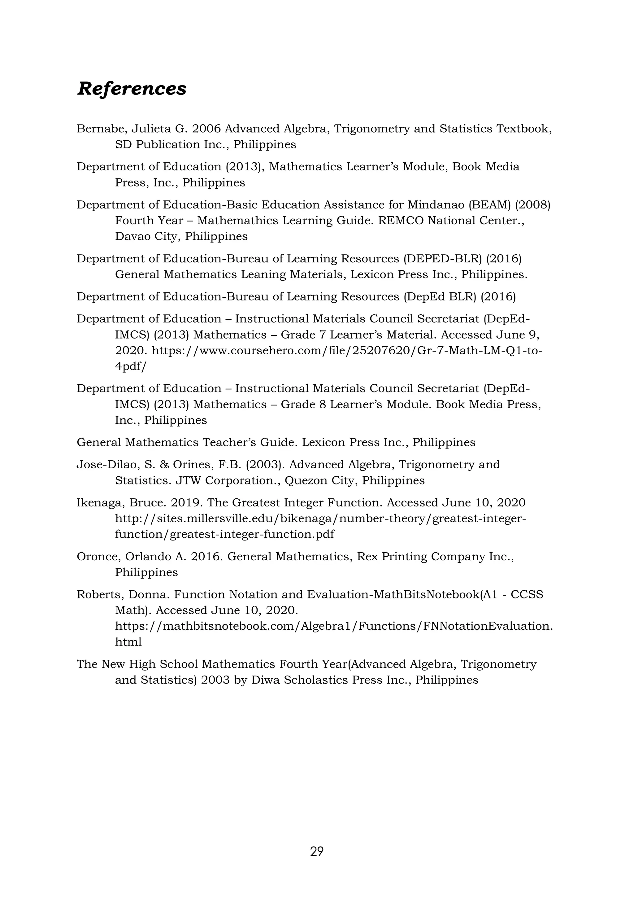 29
References
Bernabe, Julieta G. 2006 Advanced Algebra, Trigonometry and Statistics Textbook,
SD Publication Inc., Philippines
Department of Education (2013), Mathematics Learner’s Module, Book Media
Press, Inc., Philippines
Department of Education-Basic Education Assistance for Mindanao (BEAM) (2008)
Fourth Year – Mathemathics Learning Guide. REMCO National Center.,
Davao City, Philippines
Department of Education-Bureau of Learning Resources (DEPED-BLR) (2016)
General Mathematics Leaning Materials, Lexicon Press Inc., Philippines.
Department of Education-Bureau of Learning Resources (DepEd BLR) (2016)
Department of Education – Instructional Materials Council Secretariat (DepEd-
IMCS) (2013) Mathematics – Grade 7 Learner’s Material. Accessed June 9,
2020. https://www.coursehero.com/file/25207620/Gr-7-Math-LM-Q1-to-
4pdf/
Department of Education – Instructional Materials Council Secretariat (DepEd-
IMCS) (2013) Mathematics – Grade 8 Learner’s Module. Book Media Press,
Inc., Philippines
General Mathematics Teacher’s Guide. Lexicon Press Inc., Philippines
Jose-Dilao, S. & Orines, F.B. (2003). Advanced Algebra, Trigonometry and
Statistics. JTW Corporation., Quezon City, Philippines
Ikenaga, Bruce. 2019. The Greatest Integer Function. Accessed June 10, 2020
http://sites.millersville.edu/bikenaga/number-theory/greatest-integer-
function/greatest-integer-function.pdf
Oronce, Orlando A. 2016. General Mathematics, Rex Printing Company Inc.,
Philippines
Roberts, Donna. Function Notation and Evaluation-MathBitsNotebook(A1 - CCSS
Math). Accessed June 10, 2020.
https://mathbitsnotebook.com/Algebra1/Functions/FNNotationEvaluation.
html
The New High School Mathematics Fourth Year(Advanced Algebra, Trigonometry
and Statistics) 2003 by Diwa Scholastics Press Inc., Philippines
 