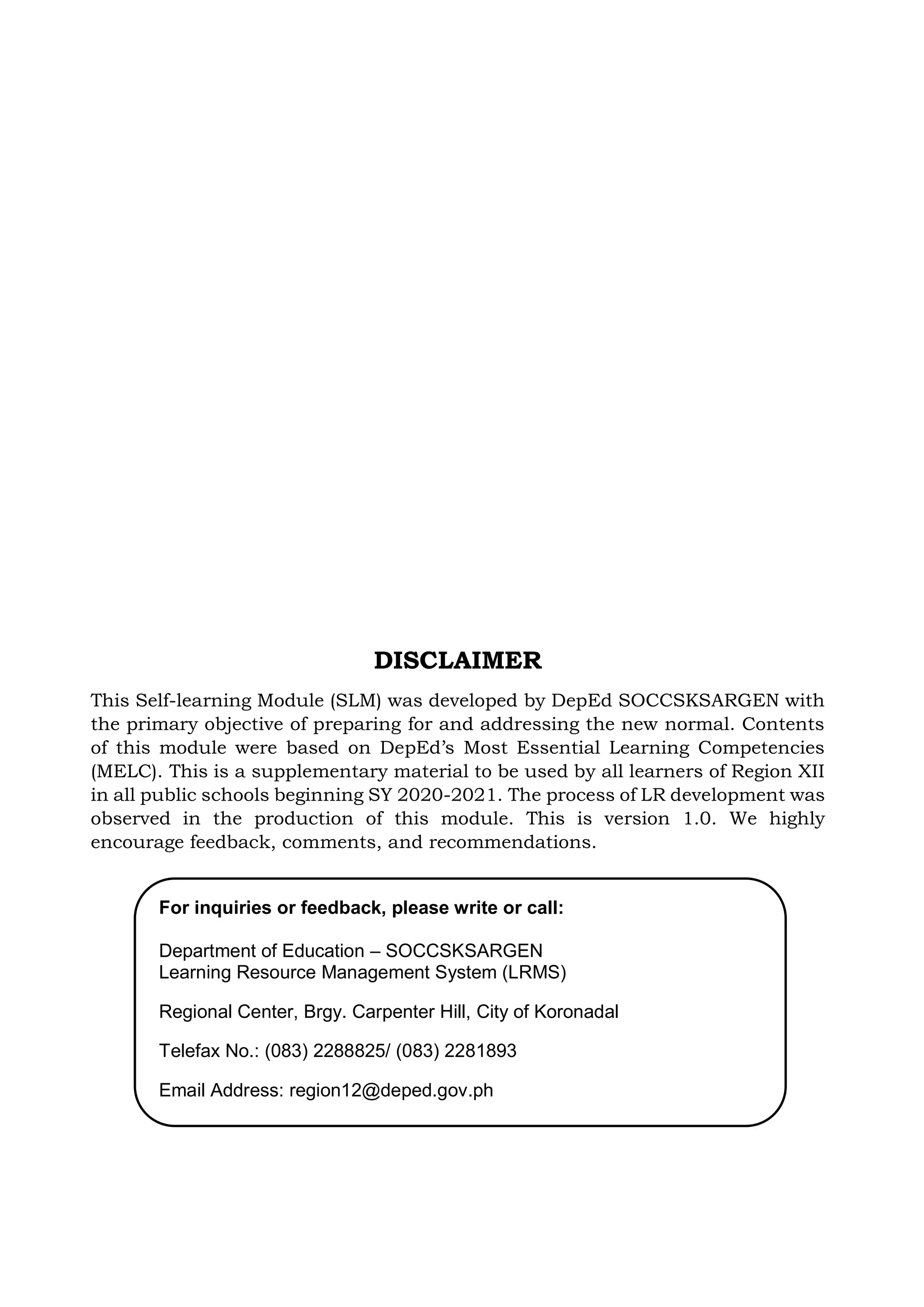 For inquiries or feedback, please write or call:
Department of Education – SOCCSKSARGEN
Learning Resource Management System (LRMS)
Regional Center, Brgy. Carpenter Hill, City of Koronadal
Telefax No.: (083) 2288825/ (083) 2281893
Email Address: region12@deped.gov.ph
DISCLAIMER
This Self-learning Module (SLM) was developed by DepEd SOCCSKSARGEN with
the primary objective of preparing for and addressing the new normal. Contents
of this module were based on DepEd’s Most Essential Learning Competencies
(MELC). This is a supplementary material to be used by all learners of Region XII
in all public schools beginning SY 2020-2021. The process of LR development was
observed in the production of this module. This is version 1.0. We highly
encourage feedback, comments, and recommendations.
 