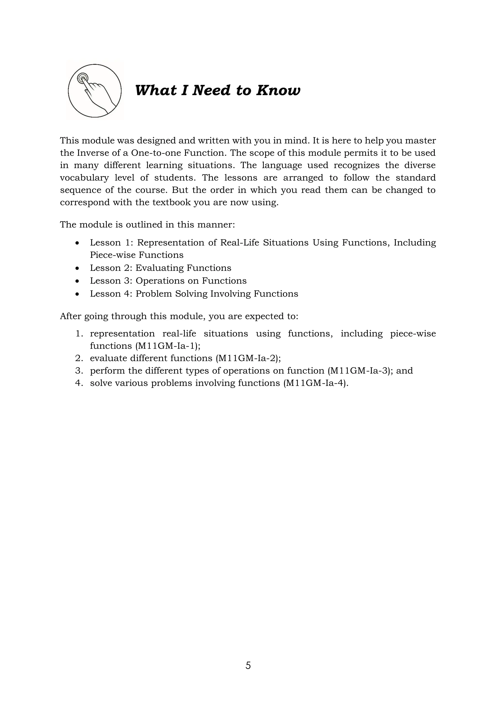 5
What I Need to Know
This module was designed and written with you in mind. It is here to help you master
the Inverse of a One-to-one Function. The scope of this module permits it to be used
in many different learning situations. The language used recognizes the diverse
vocabulary level of students. The lessons are arranged to follow the standard
sequence of the course. But the order in which you read them can be changed to
correspond with the textbook you are now using.
The module is outlined in this manner:
 Lesson 1: Representation of Real-Life Situations Using Functions, Including
Piece-wise Functions
 Lesson 2: Evaluating Functions
 Lesson 3: Operations on Functions
 Lesson 4: Problem Solving Involving Functions
After going through this module, you are expected to:
1. representation real-life situations using functions, including piece-wise
functions (M11GM-Ia-1);
2. evaluate different functions (M11GM-Ia-2);
3. perform the different types of operations on function (M11GM-Ia-3); and
4. solve various problems involving functions (M11GM-Ia-4).
 