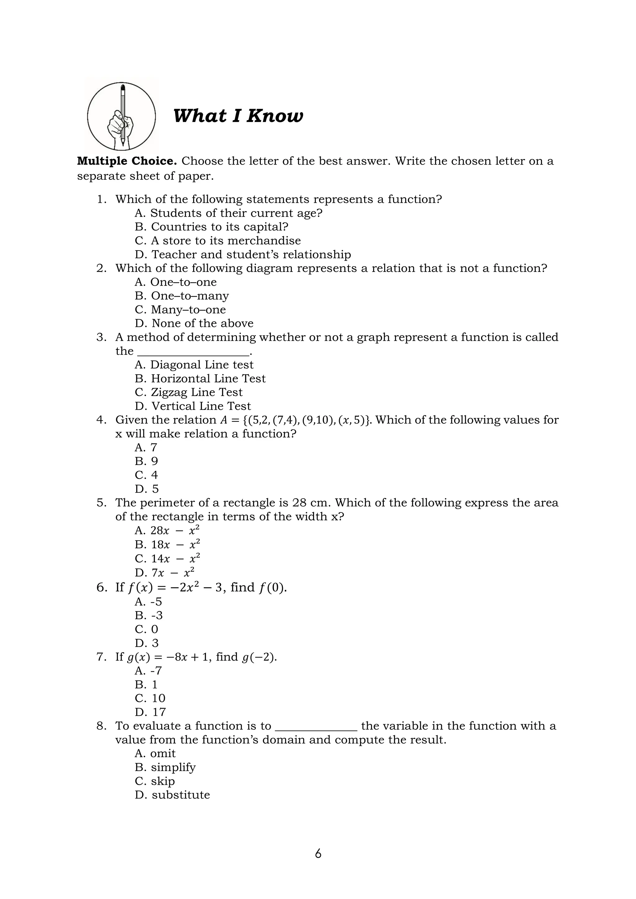 6
What I Know
Multiple Choice. Choose the letter of the best answer. Write the chosen letter on a
separate sheet of paper.
1. Which of the following statements represents a function?
A. Students of their current age?
B. Countries to its capital?
C. A store to its merchandise
D. Teacher and student’s relationship
2. Which of the following diagram represents a relation that is not a function?
A. One–to–one
B. One–to–many
C. Many–to–one
D. None of the above
3. A method of determining whether or not a graph represent a function is called
the ___________________.
A. Diagonal Line test
B. Horizontal Line Test
C. Zigzag Line Test
D. Vertical Line Test
4. Given the relation 𝐴 = {(5,2, (7,4), (9,10), (𝑥, 5)}. Which of the following values for
x will make relation a function?
A. 7
B. 9
C. 4
D. 5
5. The perimeter of a rectangle is 28 cm. Which of the following express the area
of the rectangle in terms of the width x?
A. 28𝑥 − 𝑥²
B. 18𝑥 − 𝑥²
C. 14𝑥 − 𝑥²
D. 7𝑥 − 𝑥²
6. If 𝑓(𝑥) = −2𝑥2
− 3, find 𝑓(0).
A. -5
B. -3
C. 0
D. 3
7. If 𝑔(𝑥) = −8𝑥 + 1, find 𝑔(−2).
A. -7
B. 1
C. 10
D. 17
8. To evaluate a function is to ______________ the variable in the function with a
value from the function’s domain and compute the result.
A. omit
B. simplify
C. skip
D. substitute
 