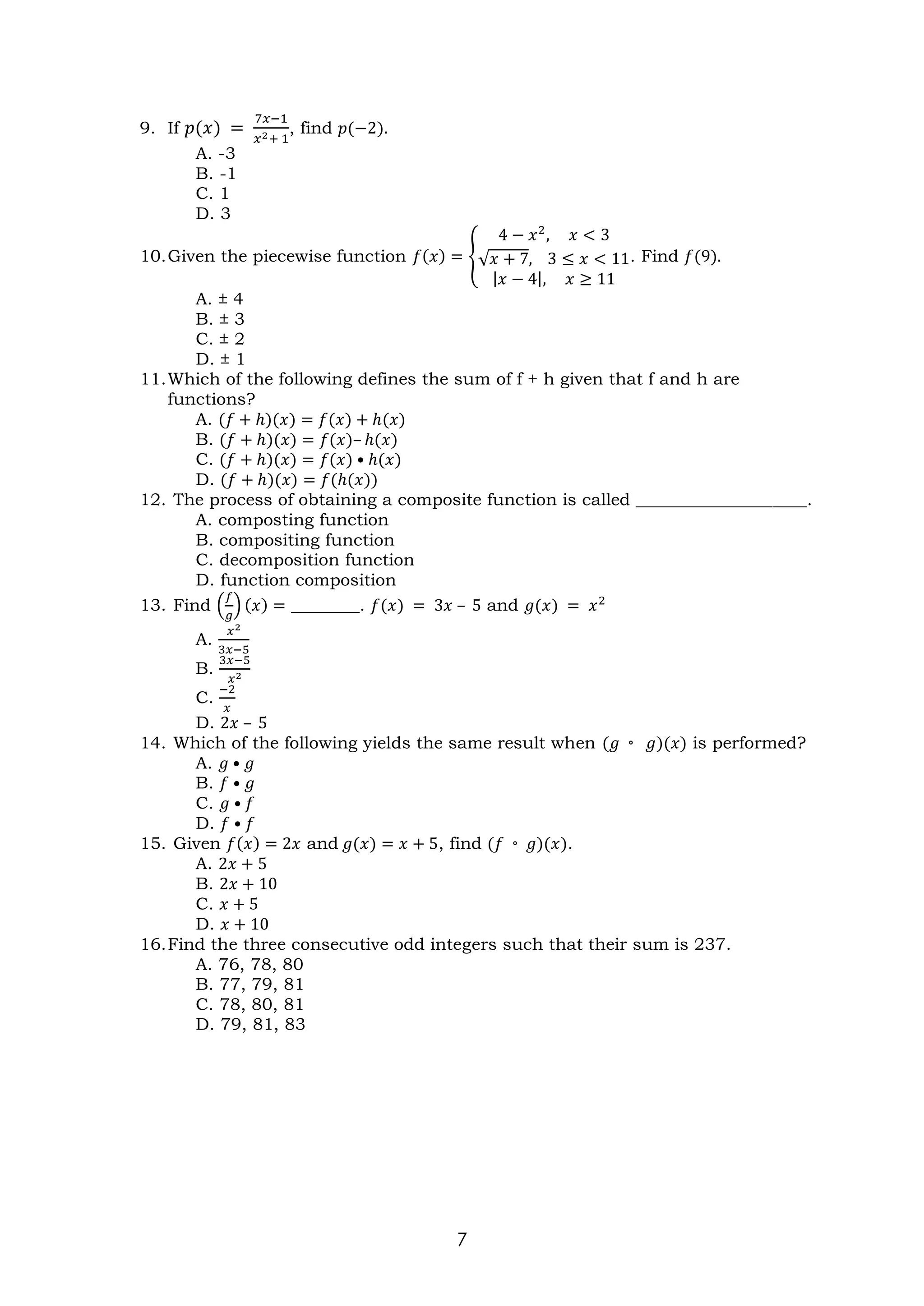 7
9. If 𝑝(𝑥) =
7𝑥−1
𝑥2+ 1
, find 𝑝(−2).
A. -3
B. -1
C. 1
D. 3
10.Given the piecewise function 𝑓(𝑥) = {
4 − 𝑥2
, 𝑥 < 3
√𝑥 + 7, 3 ≤ 𝑥 < 11
|𝑥 − 4|, 𝑥 ≥ 11
. Find 𝑓(9).
A. ± 4
B. ± 3
C. ± 2
D. ± 1
11.Which of the following defines the sum of f + h given that f and h are
functions?
A. (𝑓 + ℎ)(𝑥) = 𝑓(𝑥) + ℎ(𝑥)
B. (𝑓 + ℎ)(𝑥) = 𝑓(𝑥)– ℎ(𝑥)
C. (𝑓 + ℎ)(𝑥) = 𝑓(𝑥) • ℎ(𝑥)
D. (𝑓 + ℎ)(𝑥) = 𝑓(ℎ(𝑥))
12. The process of obtaining a composite function is called ____________________.
A. composting function
B. compositing function
C. decomposition function
D. function composition
13. Find (
𝑓
𝑔
) (𝑥) = ________. 𝑓(𝑥) = 3𝑥 – 5 and 𝑔(𝑥) = 𝑥2
A.
𝑥2
3𝑥−5
B.
3𝑥−5
𝑥2
C.
−2
𝑥
D. 2𝑥 – 5
14. Which of the following yields the same result when (𝑔 ◦ 𝑔)(𝑥) is performed?
A. 𝑔 • 𝑔
B. 𝑓 • 𝑔
C. 𝑔 • 𝑓
D. 𝑓 • 𝑓
15. Given 𝑓(𝑥) = 2𝑥 and 𝑔(𝑥) = 𝑥 + 5, find (𝑓 ◦ 𝑔)(𝑥).
A. 2𝑥 + 5
B. 2𝑥 + 10
C. 𝑥 + 5
D. 𝑥 + 10
16.Find the three consecutive odd integers such that their sum is 237.
A. 76, 78, 80
B. 77, 79, 81
C. 78, 80, 81
D. 79, 81, 83
 