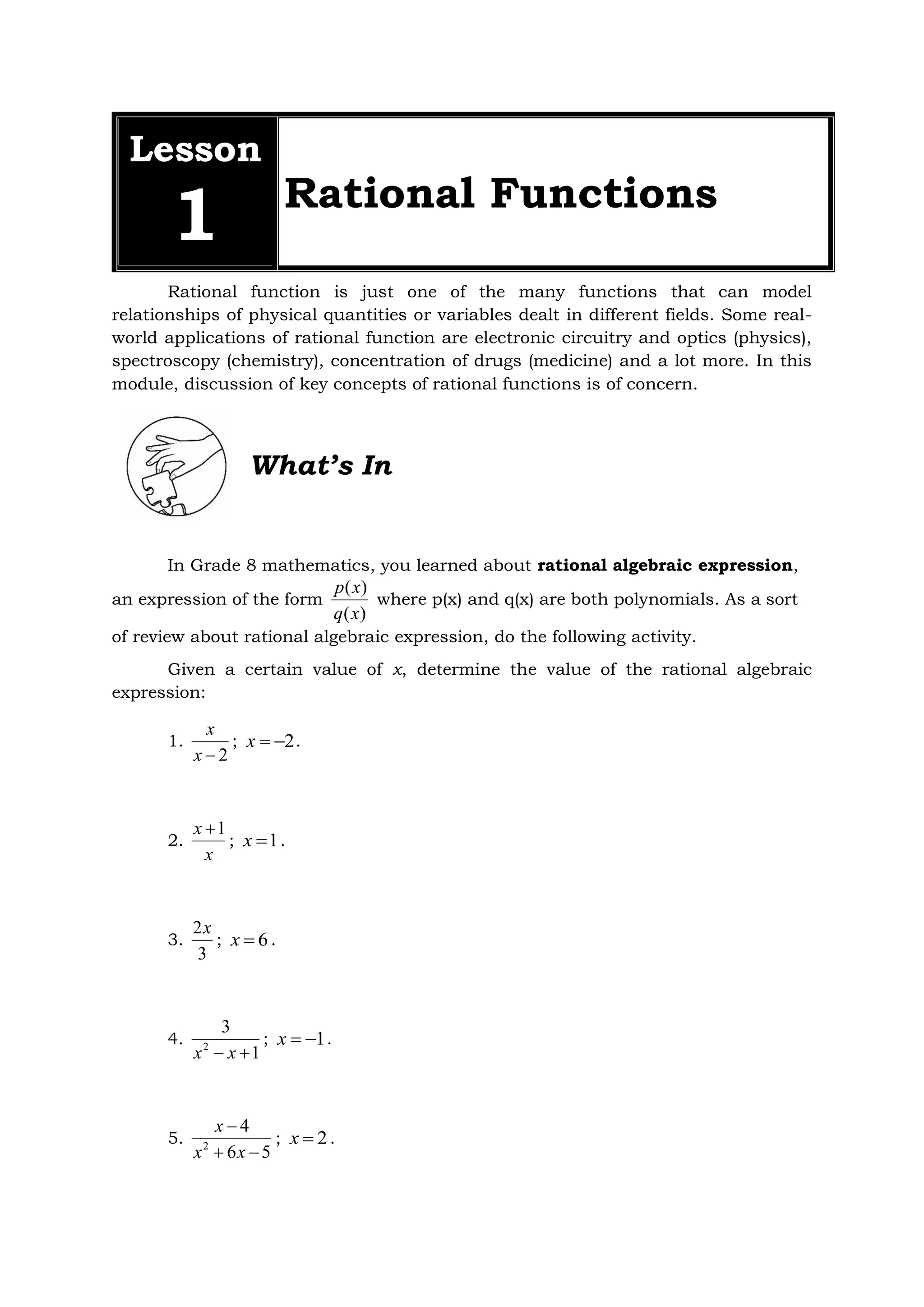 Lesson
1 Rational Functions
Rational function is just one of the many functions that can model
relationships of physical quantities or variables dealt in different fields. Some real-
world applications of rational function are electronic circuitry and optics (physics),
spectroscopy (chemistry), concentration of drugs (medicine) and a lot more. In this
module, discussion of key concepts of rational functions is of concern.
What’s In
In Grade 8 mathematics, you learned about rational algebraic expression,
an expression of the form
)
(
)
(
x
q
x
p
where p(x) and q(x) are both polynomials. As a sort
of review about rational algebraic expression, do the following activity.
Given a certain value of x, determine the value of the rational algebraic
expression:
1.
2

x
x
; 2


x .
2.
x
x 1

; 1

x .
3.
3
2x
; 6

x .
4.
1
3
2

 x
x
; 1


x .
5.
5
6
4
2



x
x
x
; 2

x .
 