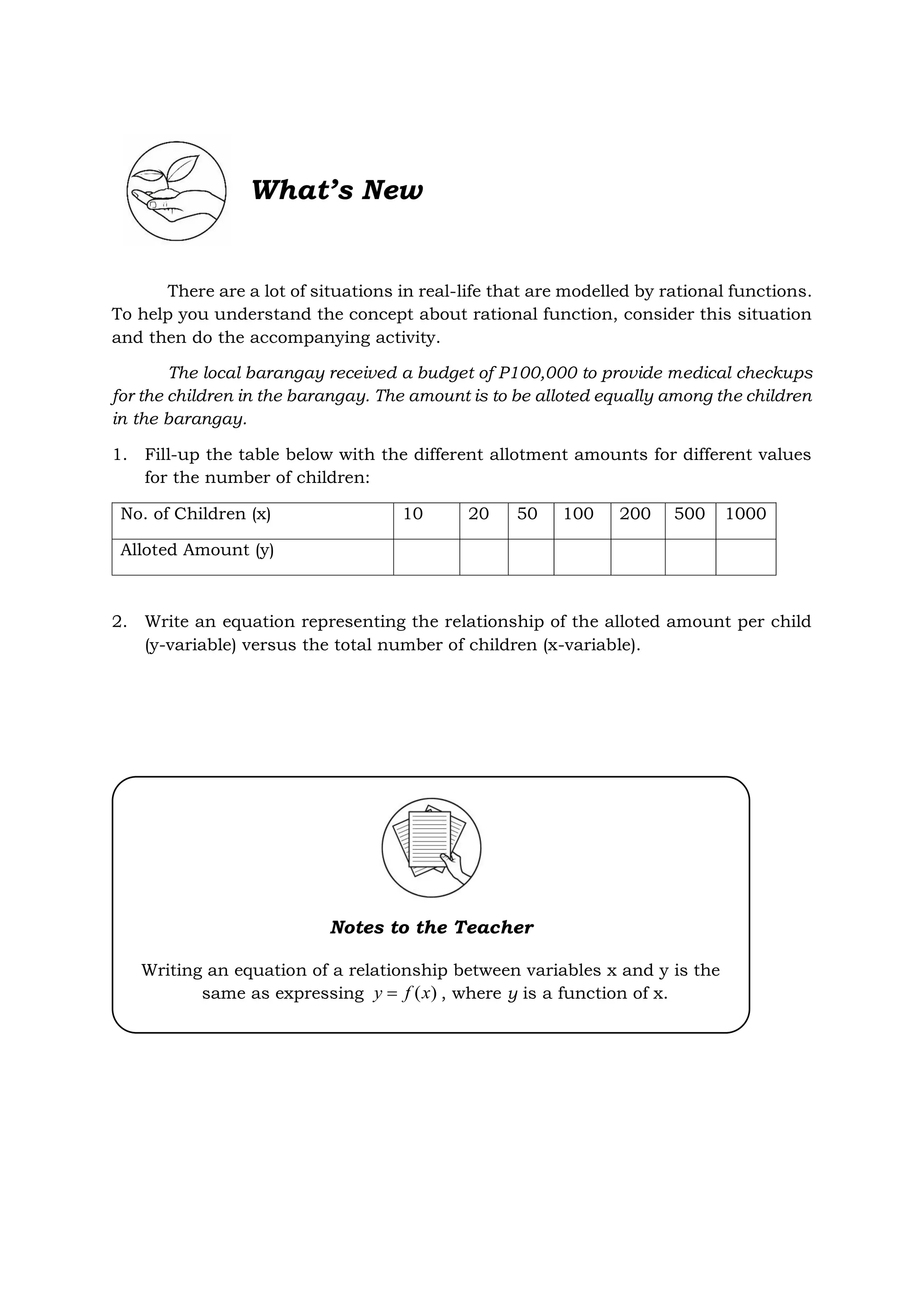 What’s New
There are a lot of situations in real-life that are modelled by rational functions.
To help you understand the concept about rational function, consider this situation
and then do the accompanying activity.
The local barangay received a budget of P100,000 to provide medical checkups
for the children in the barangay. The amount is to be alloted equally among the children
in the barangay.
1. Fill-up the table below with the different allotment amounts for different values
for the number of children:
No. of Children (x) 10 20 50 100 200 500 1000
Alloted Amount (y)
2. Write an equation representing the relationship of the alloted amount per child
(y-variable) versus the total number of children (x-variable).
Notes to the Teacher
Writing an equation of a relationship between variables x and y is the
same as expressing )
(x
f
y  , where y is a function of x.
 