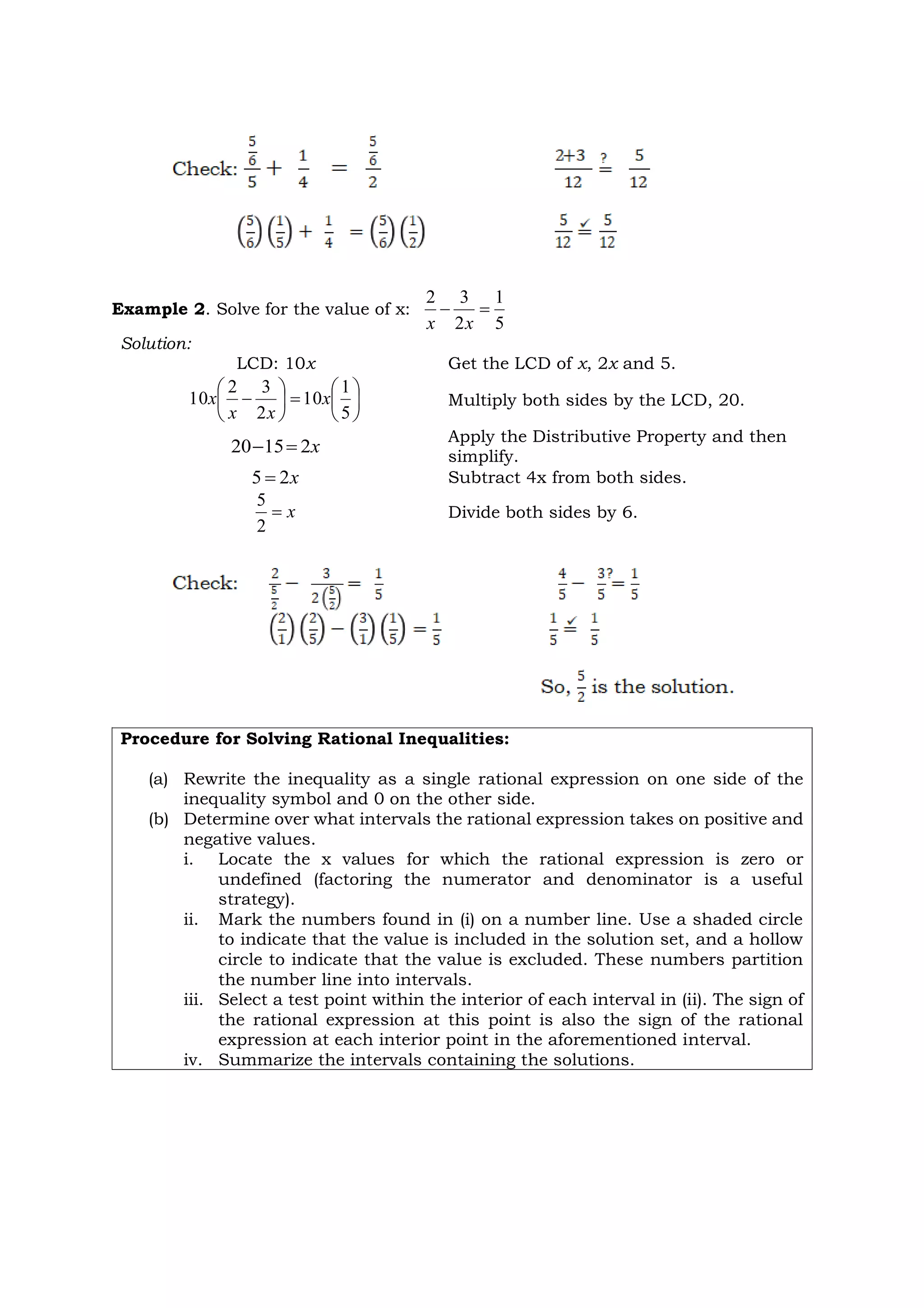 Example 2. Solve for the value of x:
5
1
2
3
2


x
x
Solution:
LCD: 10x Get the LCD of x, 2x and 5.














5
1
10
2
3
2
10 x
x
x
x Multiply both sides by the LCD, 20.
x
2
15
20 

Apply the Distributive Property and then
simplify.
x
2
5  Subtract 4x from both sides.
x

2
5
Divide both sides by 6.
Procedure for Solving Rational Inequalities:
(a) Rewrite the inequality as a single rational expression on one side of the
inequality symbol and 0 on the other side.
(b) Determine over what intervals the rational expression takes on positive and
negative values.
i. Locate the x values for which the rational expression is zero or
undefined (factoring the numerator and denominator is a useful
strategy).
ii. Mark the numbers found in (i) on a number line. Use a shaded circle
to indicate that the value is included in the solution set, and a hollow
circle to indicate that the value is excluded. These numbers partition
the number line into intervals.
iii. Select a test point within the interior of each interval in (ii). The sign of
the rational expression at this point is also the sign of the rational
expression at each interior point in the aforementioned interval.
iv. Summarize the intervals containing the solutions.
 