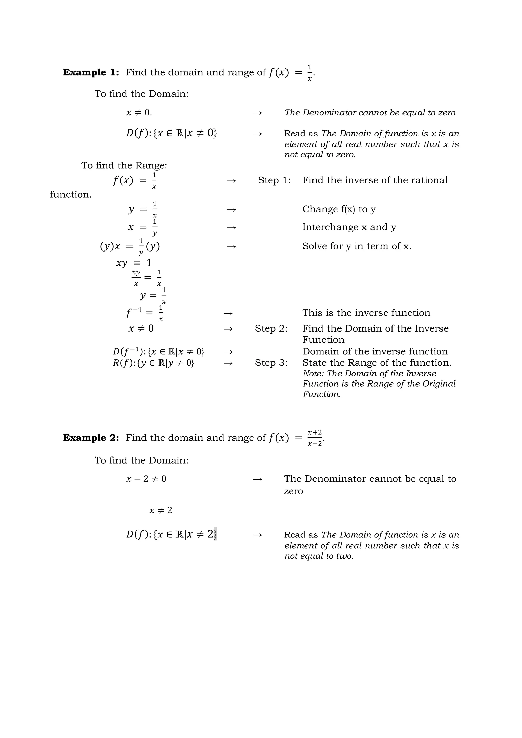 Example 1: Find the domain and range of 𝑓(𝑥) =
1
𝑥
.
To find the Domain:
𝑥 ≠ 0. → The Denominator cannot be equal to zero
𝐷(𝑓): {𝑥 ∈ ℝ|𝑥 ≠ 0} → Read as The Domain of function is x is an
element of all real number such that x is
not equal to zero.
Example 2: Find the domain and range of 𝑓(𝑥) =
𝑥+2
𝑥−2
.
To find the Domain:
𝑥 − 2 ≠ 0 → The Denominator cannot be equal to
zero
𝑥 ≠ 2
𝐷(𝑓): {𝑥 ∈ ℝ|𝑥 ≠ 2} → Read as The Domain of function is x is an
element of all real number such that x is
not equal to two.
To find the Range:
𝑓(𝑥) =
1
𝑥
→ Step 1: Find the inverse of the rational
function.
𝑦 =
1
𝑥
→ Change f(x) to y
𝑥 =
1
𝑦
→ Interchange x and y
(𝑦)𝑥 =
1
𝑦
(𝑦) → Solve for y in term of x.
𝑥𝑦 = 1
𝑥𝑦
𝑥
=
1
𝑥
𝑦 =
1
𝑥
𝑓−1
=
1
𝑥
→ This is the inverse function
𝑥 ≠ 0 → Step 2: Find the Domain of the Inverse
Function
𝐷(𝑓−1): {𝑥 ∈ ℝ|𝑥 ≠ 0} → Domain of the inverse function
𝑅(𝑓): {𝑦 ∈ ℝ|𝑦 ≠ 0} → Step 3: State the Range of the function.
Note: The Domain of the Inverse
Function is the Range of the Original
Function.
 