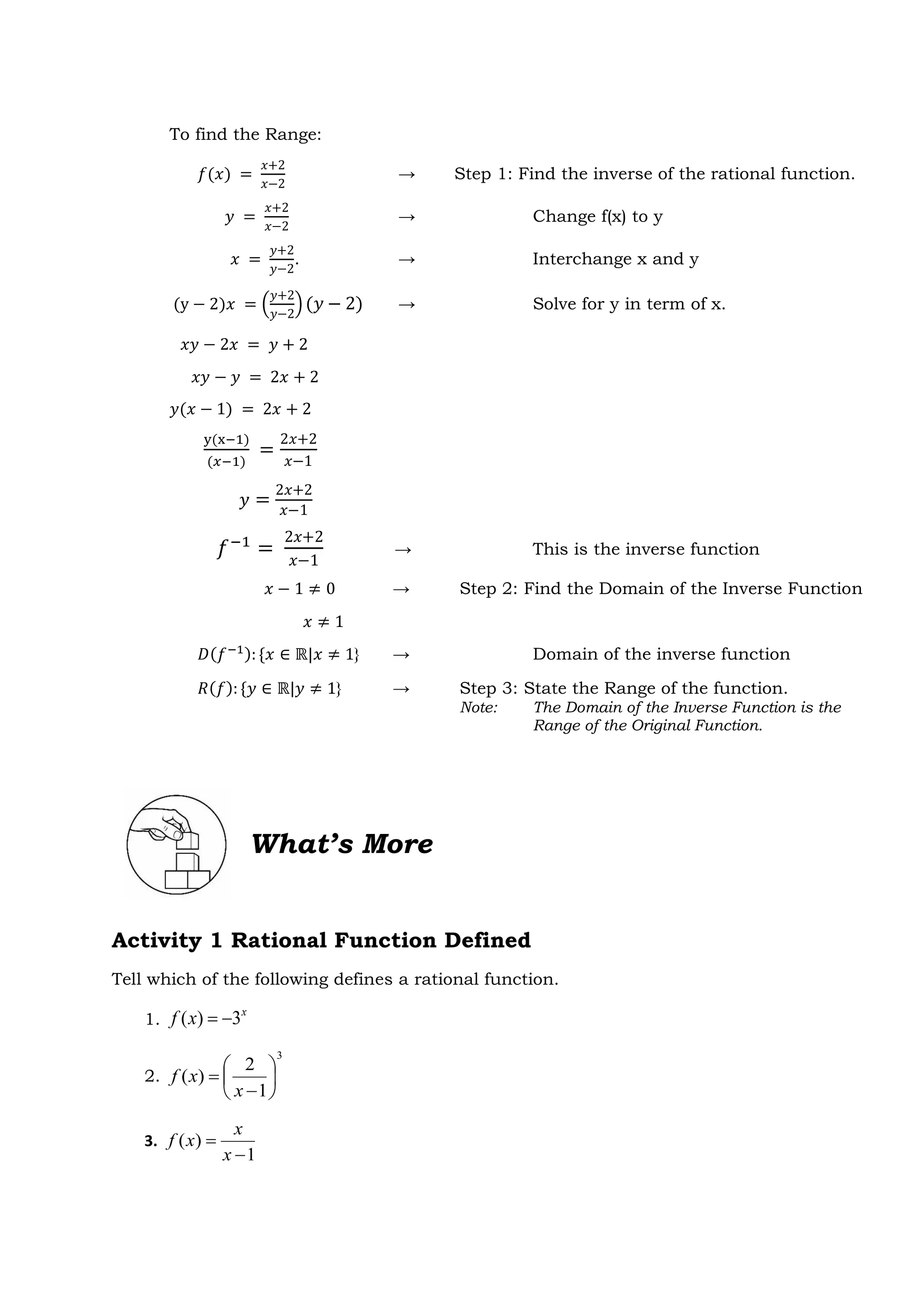 What’s More
Activity 1 Rational Function Defined
Tell which of the following defines a rational function.
1.
x
x
f 3
)
( 

2.
3
1
2
)
( 







x
x
f
3.
1
)
(


x
x
x
f
To find the Range:
𝑓(𝑥) =
𝑥+2
𝑥−2
→ Step 1: Find the inverse of the rational function.
𝑦 =
𝑥+2
𝑥−2
→ Change f(x) to y
𝑥 =
𝑦+2
𝑦−2
. → Interchange x and y
(y − 2)𝑥 = (
𝑦+2
𝑦−2
)(𝑦 − 2) → Solve for y in term of x.
𝑥𝑦 − 2𝑥 = 𝑦 + 2
𝑥𝑦 − 𝑦 = 2𝑥 + 2
𝑦(𝑥 − 1) = 2𝑥 + 2
y(x−1)
(𝑥−1)
=
2𝑥+2
𝑥−1
𝑦 =
2𝑥+2
𝑥−1
𝑓−1
=
2𝑥+2
𝑥−1
→ This is the inverse function
𝑥 − 1 ≠ 0 → Step 2: Find the Domain of the Inverse Function
𝑥 ≠ 1
𝐷(𝑓−1): {𝑥 ∈ ℝ|𝑥 ≠ 1} → Domain of the inverse function
𝑅(𝑓): {𝑦 ∈ ℝ|𝑦 ≠ 1} → Step 3: State the Range of the function.
Note: The Domain of the Inverse Function is the
Range of the Original Function.
 