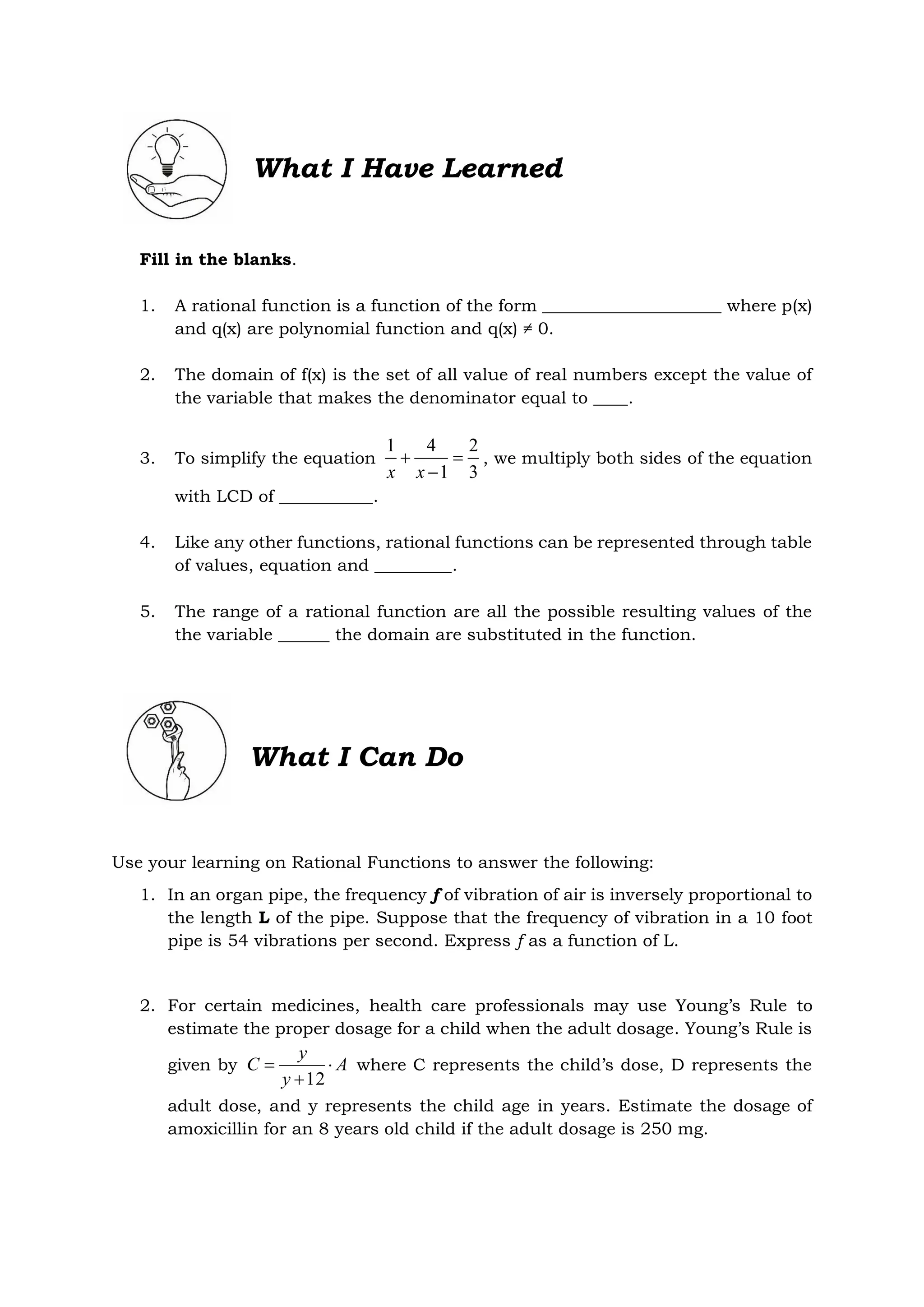 What I Have Learned
Fill in the blanks.
1. A rational function is a function of the form _____________________ where p(x)
and q(x) are polynomial function and q(x) ≠ 0.
2. The domain of f(x) is the set of all value of real numbers except the value of
the variable that makes the denominator equal to ____.
3. To simplify the equation
3
2
1
4
1



x
x
, we multiply both sides of the equation
with LCD of ___________.
4. Like any other functions, rational functions can be represented through table
of values, equation and _________.
5. The range of a rational function are all the possible resulting values of the
the variable ______ the domain are substituted in the function.
What I Can Do
Use your learning on Rational Functions to answer the following:
1. In an organ pipe, the frequency f of vibration of air is inversely proportional to
the length L of the pipe. Suppose that the frequency of vibration in a 10 foot
pipe is 54 vibrations per second. Express f as a function of L.
2. For certain medicines, health care professionals may use Young’s Rule to
estimate the proper dosage for a child when the adult dosage. Young’s Rule is
given by A
y
y
C 


12
where C represents the child’s dose, D represents the
adult dose, and y represents the child age in years. Estimate the dosage of
amoxicillin for an 8 years old child if the adult dosage is 250 mg.
 