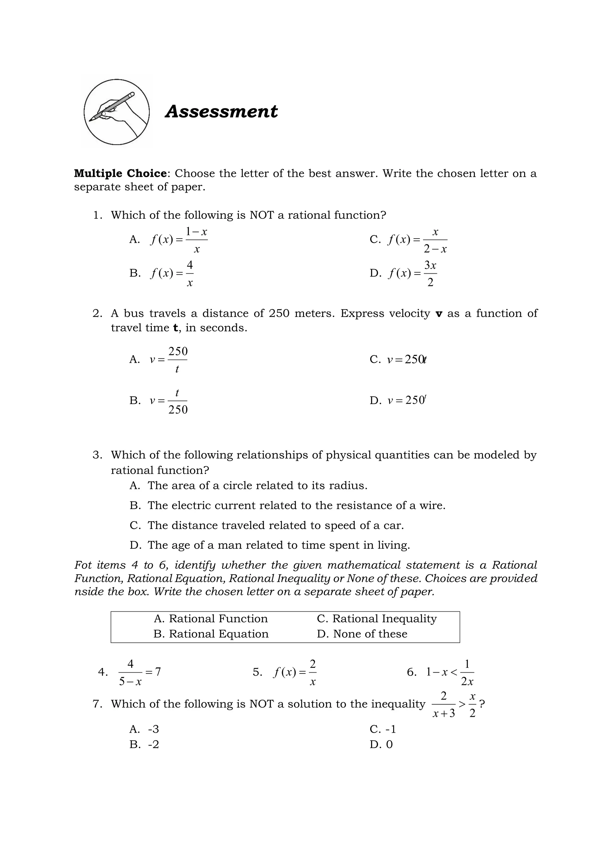 Assessment
Multiple Choice: Choose the letter of the best answer. Write the chosen letter on a
separate sheet of paper.
1. Which of the following is NOT a rational function?
A.
x
x
x
f


1
)
( C.
x
x
x
f


2
)
(
B.
x
x
f
4
)
(  D.
2
3
)
(
x
x
f 
2. A bus travels a distance of 250 meters. Express velocity v as a function of
travel time t, in seconds.
A.
t
v
250
 C. t
v 250

B.
250
t
v  D. t
v 250

3. Which of the following relationships of physical quantities can be modeled by
rational function?
A. The area of a circle related to its radius.
B. The electric current related to the resistance of a wire.
C. The distance traveled related to speed of a car.
D. The age of a man related to time spent in living.
Fot items 4 to 6, identify whether the given mathematical statement is a Rational
Function, Rational Equation, Rational Inequality or None of these. Choices are provided
nside the box. Write the chosen letter on a separate sheet of paper.
A. Rational Function C. Rational Inequality
B. Rational Equation D. None of these
4. 7
5
4

 x
5.
x
x
f
2
)
(  6.
x
x
2
1
1 

7. Which of the following is NOT a solution to the inequality
2
3
2 x
x


?
A. -3 C. -1
B. -2 D. 0
 