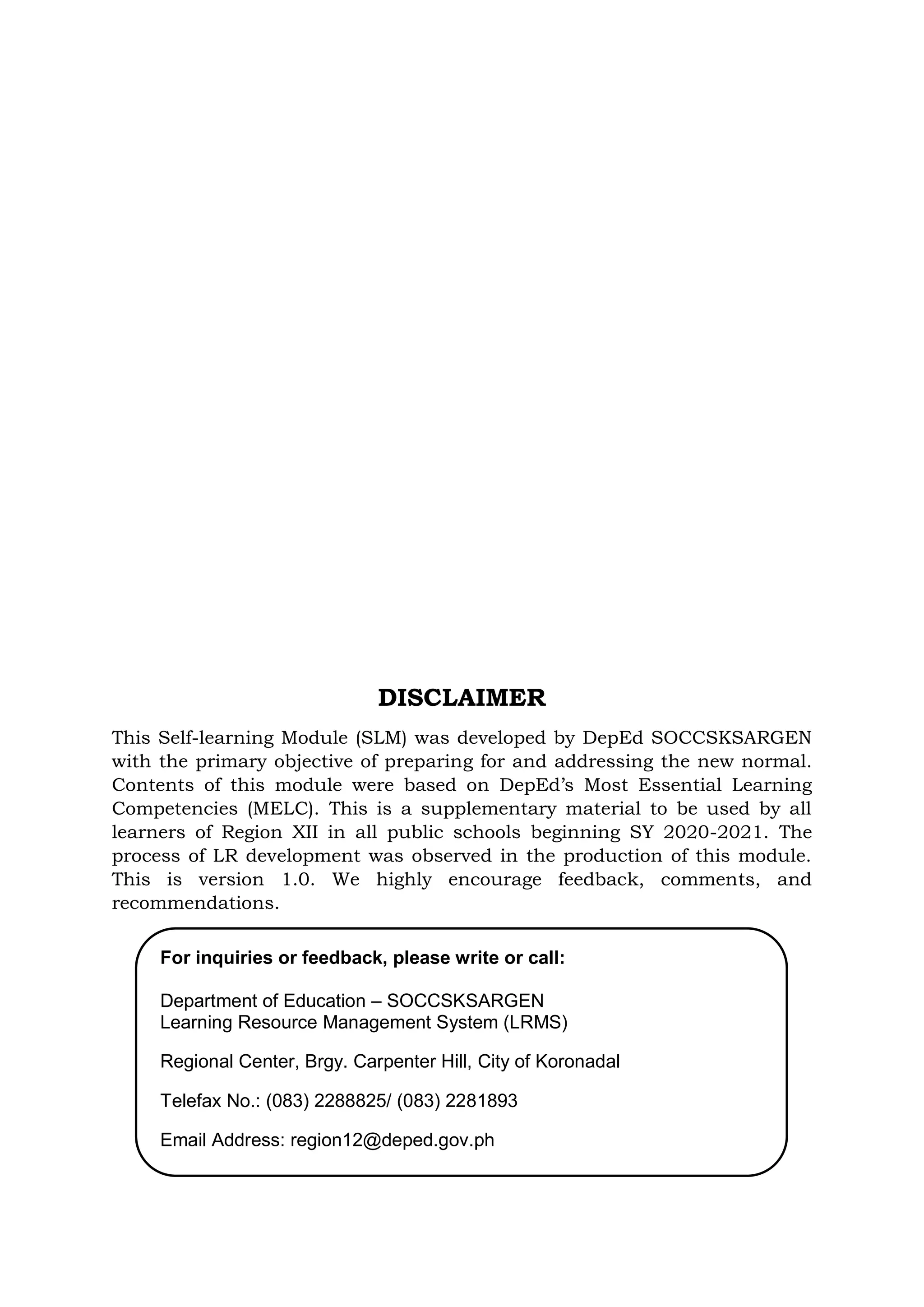 DISCLAIMER
This Self-learning Module (SLM) was developed by DepEd SOCCSKSARGEN
with the primary objective of preparing for and addressing the new normal.
Contents of this module were based on DepEd’s Most Essential Learning
Competencies (MELC). This is a supplementary material to be used by all
learners of Region XII in all public schools beginning SY 2020-2021. The
process of LR development was observed in the production of this module.
This is version 1.0. We highly encourage feedback, comments, and
recommendations.
For inquiries or feedback, please write or call:
Department of Education – SOCCSKSARGEN
Learning Resource Management System (LRMS)
Regional Center, Brgy. Carpenter Hill, City of Koronadal
Telefax No.: (083) 2288825/ (083) 2281893
Email Address: region12@deped.gov.ph
 