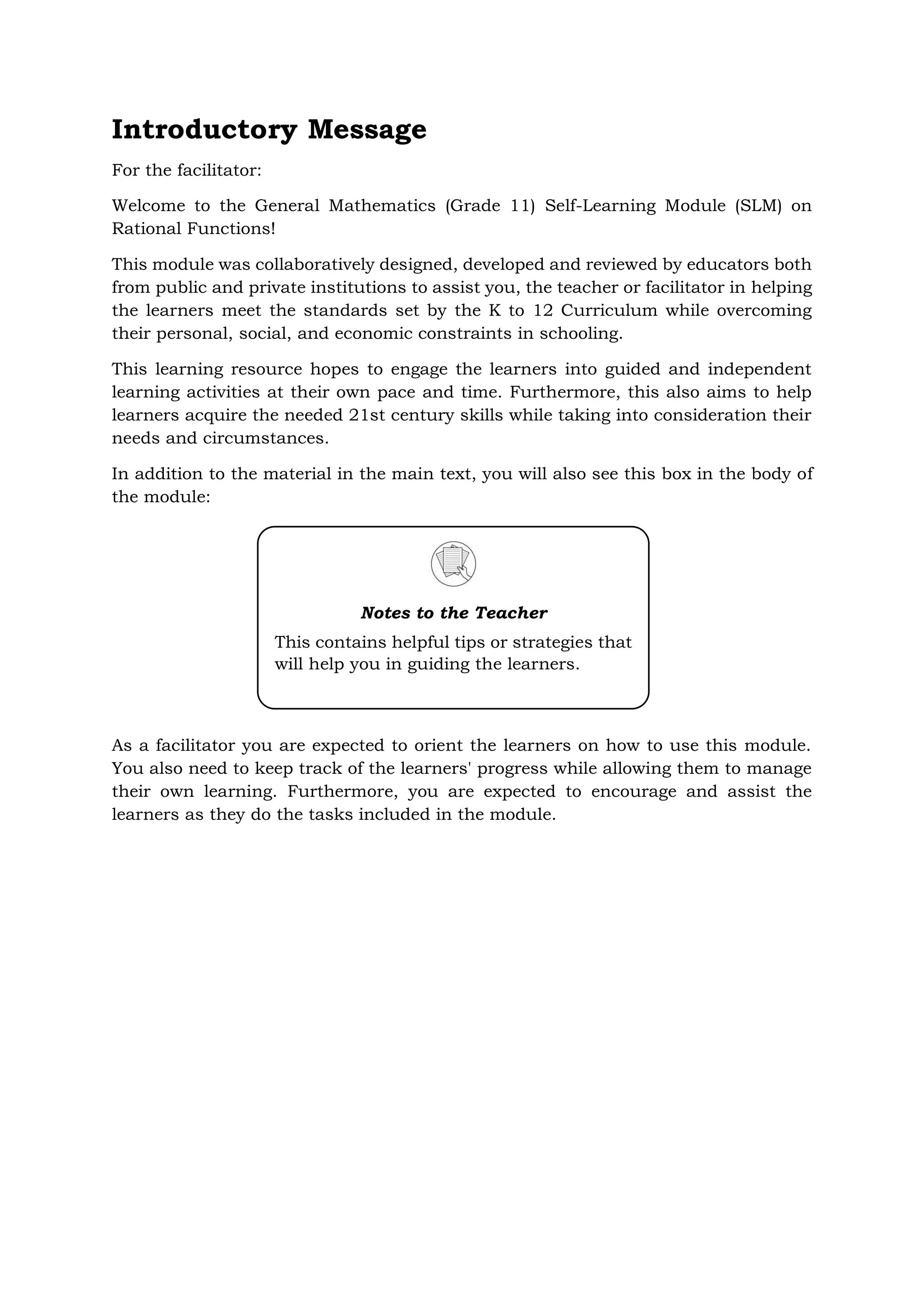 Introductory Message
For the facilitator:
Welcome to the General Mathematics (Grade 11) Self-Learning Module (SLM) on
Rational Functions!
This module was collaboratively designed, developed and reviewed by educators both
from public and private institutions to assist you, the teacher or facilitator in helping
the learners meet the standards set by the K to 12 Curriculum while overcoming
their personal, social, and economic constraints in schooling.
This learning resource hopes to engage the learners into guided and independent
learning activities at their own pace and time. Furthermore, this also aims to help
learners acquire the needed 21st century skills while taking into consideration their
needs and circumstances.
In addition to the material in the main text, you will also see this box in the body of
the module:
As a facilitator you are expected to orient the learners on how to use this module.
You also need to keep track of the learners' progress while allowing them to manage
their own learning. Furthermore, you are expected to encourage and assist the
learners as they do the tasks included in the module.
Notes to the Teacher
This contains helpful tips or strategies that
will help you in guiding the learners.
 
