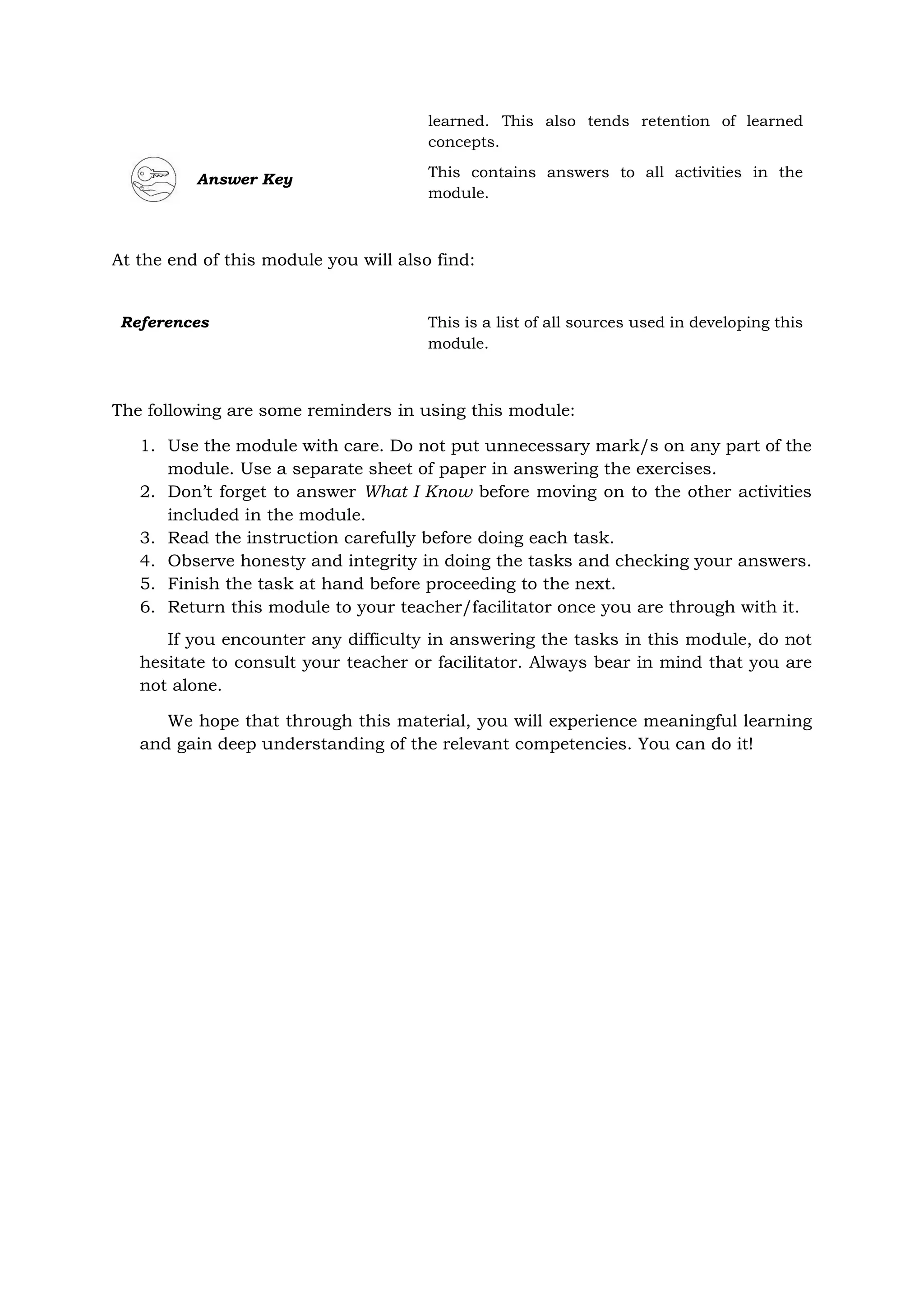 learned. This also tends retention of learned
concepts.
Answer Key This contains answers to all activities in the
module.
At the end of this module you will also find:
The following are some reminders in using this module:
1. Use the module with care. Do not put unnecessary mark/s on any part of the
module. Use a separate sheet of paper in answering the exercises.
2. Don’t forget to answer What I Know before moving on to the other activities
included in the module.
3. Read the instruction carefully before doing each task.
4. Observe honesty and integrity in doing the tasks and checking your answers.
5. Finish the task at hand before proceeding to the next.
6. Return this module to your teacher/facilitator once you are through with it.
If you encounter any difficulty in answering the tasks in this module, do not
hesitate to consult your teacher or facilitator. Always bear in mind that you are
not alone.
We hope that through this material, you will experience meaningful learning
and gain deep understanding of the relevant competencies. You can do it!
References This is a list of all sources used in developing this
module.
 